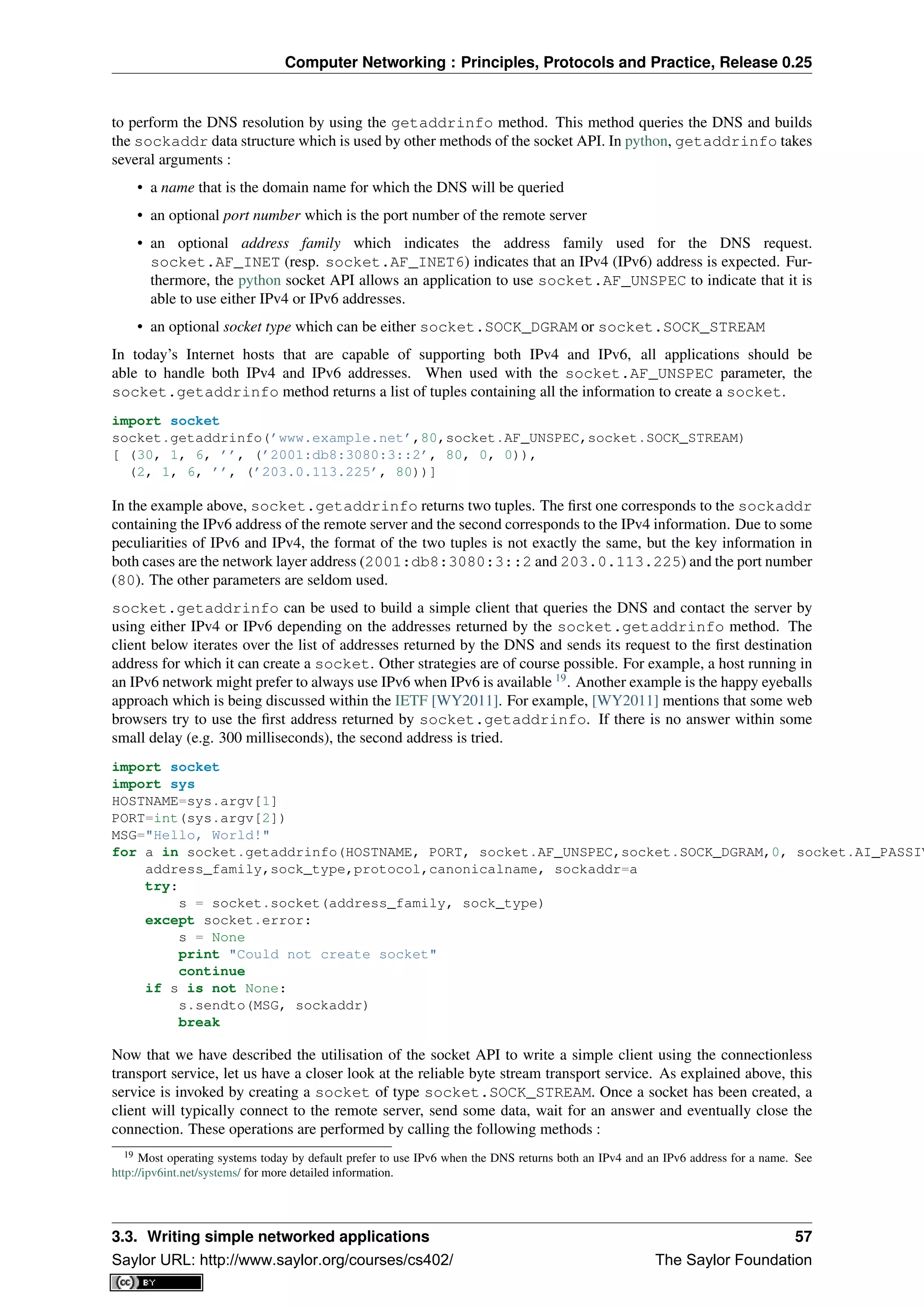 Computer Networking : Principles, Protocols and Practice, Release 0.25
to perform the DNS resolution by using the getaddrinfo method. This method queries the DNS and builds
the sockaddr data structure which is used by other methods of the socket API. In python, getaddrinfo takes
several arguments :
• a name that is the domain name for which the DNS will be queried
• an optional port number which is the port number of the remote server
• an optional address family which indicates the address family used for the DNS request.
socket.AF_INET (resp. socket.AF_INET6) indicates that an IPv4 (IPv6) address is expected. Fur-
thermore, the python socket API allows an application to use socket.AF_UNSPEC to indicate that it is
able to use either IPv4 or IPv6 addresses.
• an optional socket type which can be either socket.SOCK_DGRAM or socket.SOCK_STREAM
In today’s Internet hosts that are capable of supporting both IPv4 and IPv6, all applications should be
able to handle both IPv4 and IPv6 addresses. When used with the socket.AF_UNSPEC parameter, the
socket.getaddrinfo method returns a list of tuples containing all the information to create a socket.
import socket
socket.getaddrinfo(’www.example.net’,80,socket.AF_UNSPEC,socket.SOCK_STREAM)
[ (30, 1, 6, ’’, (’2001:db8:3080:3::2’, 80, 0, 0)),
(2, 1, 6, ’’, (’203.0.113.225’, 80))]
In the example above, socket.getaddrinfo returns two tuples. The ﬁrst one corresponds to the sockaddr
containing the IPv6 address of the remote server and the second corresponds to the IPv4 information. Due to some
peculiarities of IPv6 and IPv4, the format of the two tuples is not exactly the same, but the key information in
both cases are the network layer address (2001:db8:3080:3::2 and 203.0.113.225) and the port number
(80). The other parameters are seldom used.
socket.getaddrinfo can be used to build a simple client that queries the DNS and contact the server by
using either IPv4 or IPv6 depending on the addresses returned by the socket.getaddrinfo method. The
client below iterates over the list of addresses returned by the DNS and sends its request to the ﬁrst destination
address for which it can create a socket. Other strategies are of course possible. For example, a host running in
an IPv6 network might prefer to always use IPv6 when IPv6 is available 19
. Another example is the happy eyeballs
approach which is being discussed within the IETF [WY2011]. For example, [WY2011] mentions that some web
browsers try to use the ﬁrst address returned by socket.getaddrinfo. If there is no answer within some
small delay (e.g. 300 milliseconds), the second address is tried.
import socket
import sys
HOSTNAME=sys.argv[1]
PORT=int(sys.argv[2])
MSG="Hello, World!"
for a in socket.getaddrinfo(HOSTNAME, PORT, socket.AF_UNSPEC,socket.SOCK_DGRAM,0, socket.AI_PASSIV
address_family,sock_type,protocol,canonicalname, sockaddr=a
try:
s = socket.socket(address_family, sock_type)
except socket.error:
s = None
print "Could not create socket"
continue
if s is not None:
s.sendto(MSG, sockaddr)
break
Now that we have described the utilisation of the socket API to write a simple client using the connectionless
transport service, let us have a closer look at the reliable byte stream transport service. As explained above, this
service is invoked by creating a socket of type socket.SOCK_STREAM. Once a socket has been created, a
client will typically connect to the remote server, send some data, wait for an answer and eventually close the
connection. These operations are performed by calling the following methods :
19 Most operating systems today by default prefer to use IPv6 when the DNS returns both an IPv4 and an IPv6 address for a name. See
http://ipv6int.net/systems/ for more detailed information.
3.3. Writing simple networked applications 57
Saylor URL: http://www.saylor.org/courses/cs402/ The Saylor Foundation
 