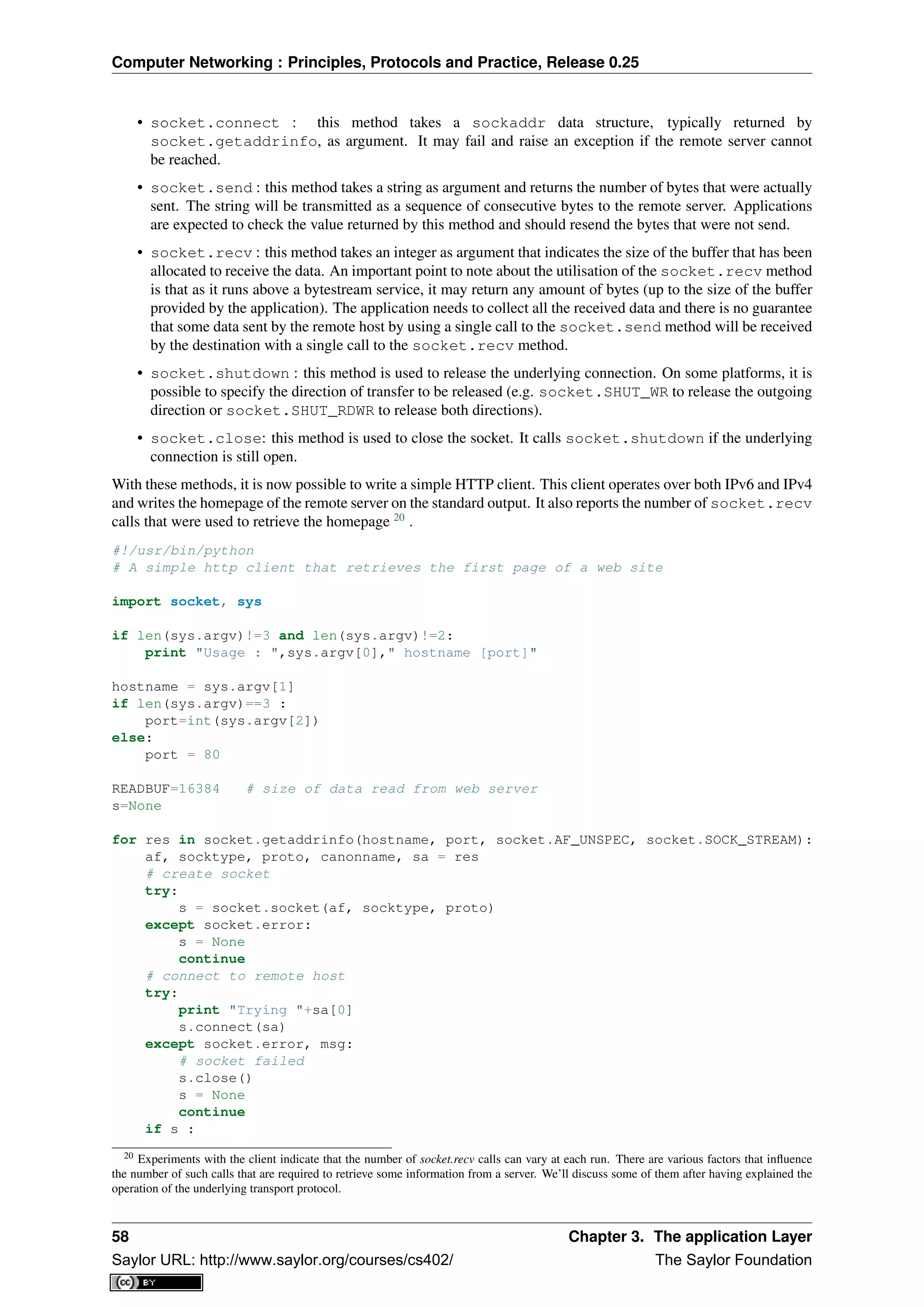 Computer Networking : Principles, Protocols and Practice, Release 0.25
• socket.connect : this method takes a sockaddr data structure, typically returned by
socket.getaddrinfo, as argument. It may fail and raise an exception if the remote server cannot
be reached.
• socket.send : this method takes a string as argument and returns the number of bytes that were actually
sent. The string will be transmitted as a sequence of consecutive bytes to the remote server. Applications
are expected to check the value returned by this method and should resend the bytes that were not send.
• socket.recv : this method takes an integer as argument that indicates the size of the buffer that has been
allocated to receive the data. An important point to note about the utilisation of the socket.recv method
is that as it runs above a bytestream service, it may return any amount of bytes (up to the size of the buffer
provided by the application). The application needs to collect all the received data and there is no guarantee
that some data sent by the remote host by using a single call to the socket.send method will be received
by the destination with a single call to the socket.recv method.
• socket.shutdown : this method is used to release the underlying connection. On some platforms, it is
possible to specify the direction of transfer to be released (e.g. socket.SHUT_WR to release the outgoing
direction or socket.SHUT_RDWR to release both directions).
• socket.close: this method is used to close the socket. It calls socket.shutdown if the underlying
connection is still open.
With these methods, it is now possible to write a simple HTTP client. This client operates over both IPv6 and IPv4
and writes the homepage of the remote server on the standard output. It also reports the number of socket.recv
calls that were used to retrieve the homepage 20
.
#!/usr/bin/python
# A simple http client that retrieves the first page of a web site
import socket, sys
if len(sys.argv)!=3 and len(sys.argv)!=2:
print "Usage : ",sys.argv[0]," hostname [port]"
hostname = sys.argv[1]
if len(sys.argv)==3 :
port=int(sys.argv[2])
else:
port = 80
READBUF=16384 # size of data read from web server
s=None
for res in socket.getaddrinfo(hostname, port, socket.AF_UNSPEC, socket.SOCK_STREAM):
af, socktype, proto, canonname, sa = res
# create socket
try:
s = socket.socket(af, socktype, proto)
except socket.error:
s = None
continue
# connect to remote host
try:
print "Trying "+sa[0]
s.connect(sa)
except socket.error, msg:
# socket failed
s.close()
s = None
continue
if s :
20 Experiments with the client indicate that the number of socket.recv calls can vary at each run. There are various factors that inﬂuence
the number of such calls that are required to retrieve some information from a server. We’ll discuss some of them after having explained the
operation of the underlying transport protocol.
58 Chapter 3. The application Layer
Saylor URL: http://www.saylor.org/courses/cs402/ The Saylor Foundation
 
