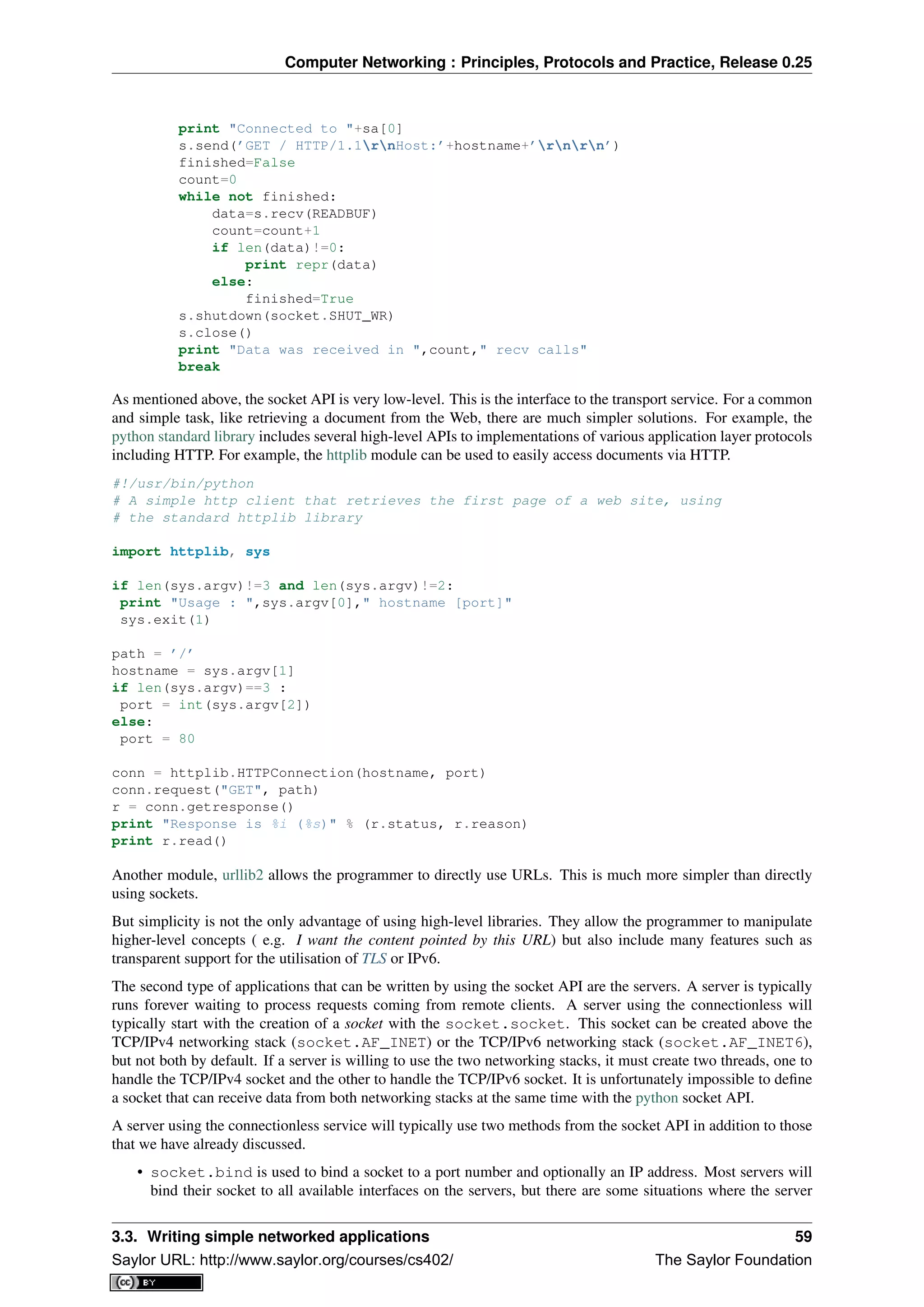 Computer Networking : Principles, Protocols and Practice, Release 0.25
print "Connected to "+sa[0]
s.send(’GET / HTTP/1.1rnHost:’+hostname+’rnrn’)
finished=False
count=0
while not finished:
data=s.recv(READBUF)
count=count+1
if len(data)!=0:
print repr(data)
else:
finished=True
s.shutdown(socket.SHUT_WR)
s.close()
print "Data was received in ",count," recv calls"
break
As mentioned above, the socket API is very low-level. This is the interface to the transport service. For a common
and simple task, like retrieving a document from the Web, there are much simpler solutions. For example, the
python standard library includes several high-level APIs to implementations of various application layer protocols
including HTTP. For example, the httplib module can be used to easily access documents via HTTP.
#!/usr/bin/python
# A simple http client that retrieves the first page of a web site, using
# the standard httplib library
import httplib, sys
if len(sys.argv)!=3 and len(sys.argv)!=2:
print "Usage : ",sys.argv[0]," hostname [port]"
sys.exit(1)
path = ’/’
hostname = sys.argv[1]
if len(sys.argv)==3 :
port = int(sys.argv[2])
else:
port = 80
conn = httplib.HTTPConnection(hostname, port)
conn.request("GET", path)
r = conn.getresponse()
print "Response is %i (%s)" % (r.status, r.reason)
print r.read()
Another module, urllib2 allows the programmer to directly use URLs. This is much more simpler than directly
using sockets.
But simplicity is not the only advantage of using high-level libraries. They allow the programmer to manipulate
higher-level concepts ( e.g. I want the content pointed by this URL) but also include many features such as
transparent support for the utilisation of TLS or IPv6.
The second type of applications that can be written by using the socket API are the servers. A server is typically
runs forever waiting to process requests coming from remote clients. A server using the connectionless will
typically start with the creation of a socket with the socket.socket. This socket can be created above the
TCP/IPv4 networking stack (socket.AF_INET) or the TCP/IPv6 networking stack (socket.AF_INET6),
but not both by default. If a server is willing to use the two networking stacks, it must create two threads, one to
handle the TCP/IPv4 socket and the other to handle the TCP/IPv6 socket. It is unfortunately impossible to deﬁne
a socket that can receive data from both networking stacks at the same time with the python socket API.
A server using the connectionless service will typically use two methods from the socket API in addition to those
that we have already discussed.
• socket.bind is used to bind a socket to a port number and optionally an IP address. Most servers will
bind their socket to all available interfaces on the servers, but there are some situations where the server
3.3. Writing simple networked applications 59
Saylor URL: http://www.saylor.org/courses/cs402/ The Saylor Foundation
 