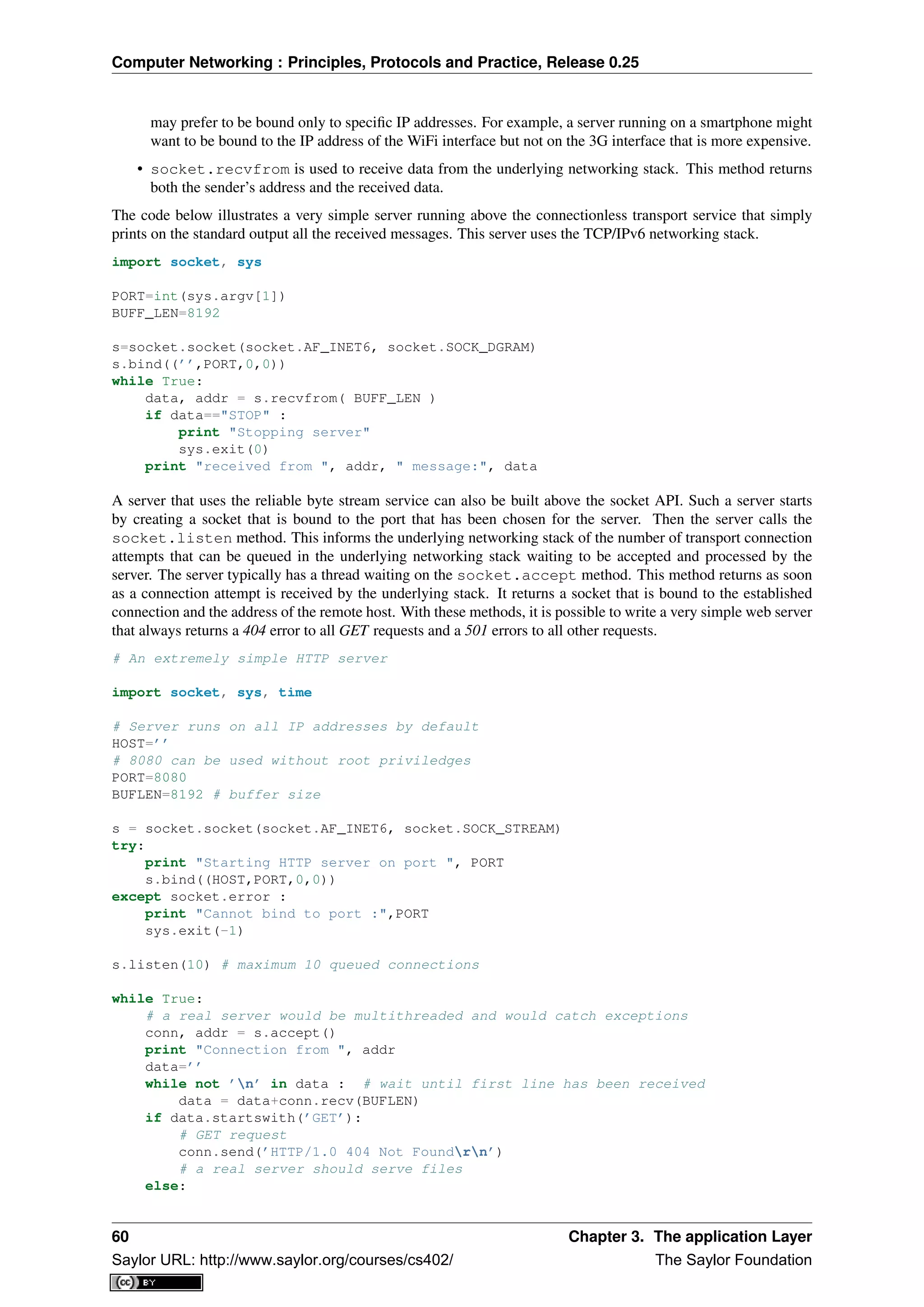 Computer Networking : Principles, Protocols and Practice, Release 0.25
may prefer to be bound only to speciﬁc IP addresses. For example, a server running on a smartphone might
want to be bound to the IP address of the WiFi interface but not on the 3G interface that is more expensive.
• socket.recvfrom is used to receive data from the underlying networking stack. This method returns
both the sender’s address and the received data.
The code below illustrates a very simple server running above the connectionless transport service that simply
prints on the standard output all the received messages. This server uses the TCP/IPv6 networking stack.
import socket, sys
PORT=int(sys.argv[1])
BUFF_LEN=8192
s=socket.socket(socket.AF_INET6, socket.SOCK_DGRAM)
s.bind((’’,PORT,0,0))
while True:
data, addr = s.recvfrom( BUFF_LEN )
if data=="STOP" :
print "Stopping server"
sys.exit(0)
print "received from ", addr, " message:", data
A server that uses the reliable byte stream service can also be built above the socket API. Such a server starts
by creating a socket that is bound to the port that has been chosen for the server. Then the server calls the
socket.listen method. This informs the underlying networking stack of the number of transport connection
attempts that can be queued in the underlying networking stack waiting to be accepted and processed by the
server. The server typically has a thread waiting on the socket.accept method. This method returns as soon
as a connection attempt is received by the underlying stack. It returns a socket that is bound to the established
connection and the address of the remote host. With these methods, it is possible to write a very simple web server
that always returns a 404 error to all GET requests and a 501 errors to all other requests.
# An extremely simple HTTP server
import socket, sys, time
# Server runs on all IP addresses by default
HOST=’’
# 8080 can be used without root priviledges
PORT=8080
BUFLEN=8192 # buffer size
s = socket.socket(socket.AF_INET6, socket.SOCK_STREAM)
try:
print "Starting HTTP server on port ", PORT
s.bind((HOST,PORT,0,0))
except socket.error :
print "Cannot bind to port :",PORT
sys.exit(-1)
s.listen(10) # maximum 10 queued connections
while True:
# a real server would be multithreaded and would catch exceptions
conn, addr = s.accept()
print "Connection from ", addr
data=’’
while not ’n’ in data : # wait until first line has been received
data = data+conn.recv(BUFLEN)
if data.startswith(’GET’):
# GET request
conn.send(’HTTP/1.0 404 Not Foundrn’)
# a real server should serve files
else:
60 Chapter 3. The application Layer
Saylor URL: http://www.saylor.org/courses/cs402/ The Saylor Foundation
 