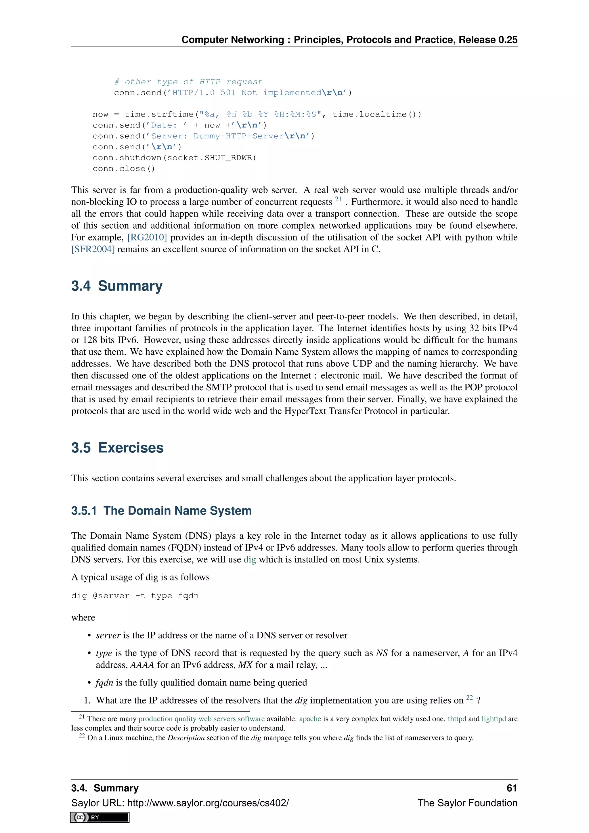 Computer Networking : Principles, Protocols and Practice, Release 0.25
# other type of HTTP request
conn.send(’HTTP/1.0 501 Not implementedrn’)
now = time.strftime("%a, %d %b %Y %H:%M:%S", time.localtime())
conn.send(’Date: ’ + now +’rn’)
conn.send(’Server: Dummy-HTTP-Serverrn’)
conn.send(’rn’)
conn.shutdown(socket.SHUT_RDWR)
conn.close()
This server is far from a production-quality web server. A real web server would use multiple threads and/or
non-blocking IO to process a large number of concurrent requests 21
. Furthermore, it would also need to handle
all the errors that could happen while receiving data over a transport connection. These are outside the scope
of this section and additional information on more complex networked applications may be found elsewhere.
For example, [RG2010] provides an in-depth discussion of the utilisation of the socket API with python while
[SFR2004] remains an excellent source of information on the socket API in C.
3.4 Summary
In this chapter, we began by describing the client-server and peer-to-peer models. We then described, in detail,
three important families of protocols in the application layer. The Internet identiﬁes hosts by using 32 bits IPv4
or 128 bits IPv6. However, using these addresses directly inside applications would be difﬁcult for the humans
that use them. We have explained how the Domain Name System allows the mapping of names to corresponding
addresses. We have described both the DNS protocol that runs above UDP and the naming hierarchy. We have
then discussed one of the oldest applications on the Internet : electronic mail. We have described the format of
email messages and described the SMTP protocol that is used to send email messages as well as the POP protocol
that is used by email recipients to retrieve their email messages from their server. Finally, we have explained the
protocols that are used in the world wide web and the HyperText Transfer Protocol in particular.
3.5 Exercises
This section contains several exercises and small challenges about the application layer protocols.
3.5.1 The Domain Name System
The Domain Name System (DNS) plays a key role in the Internet today as it allows applications to use fully
qualiﬁed domain names (FQDN) instead of IPv4 or IPv6 addresses. Many tools allow to perform queries through
DNS servers. For this exercise, we will use dig which is installed on most Unix systems.
A typical usage of dig is as follows
dig @server -t type fqdn
where
• server is the IP address or the name of a DNS server or resolver
• type is the type of DNS record that is requested by the query such as NS for a nameserver, A for an IPv4
address, AAAA for an IPv6 address, MX for a mail relay, ...
• fqdn is the fully qualiﬁed domain name being queried
1. What are the IP addresses of the resolvers that the dig implementation you are using relies on 22
?
21 There are many production quality web servers software available. apache is a very complex but widely used one. thttpd and lighttpd are
less complex and their source code is probably easier to understand.
22 On a Linux machine, the Description section of the dig manpage tells you where dig ﬁnds the list of nameservers to query.
3.4. Summary 61
Saylor URL: http://www.saylor.org/courses/cs402/ The Saylor Foundation
 