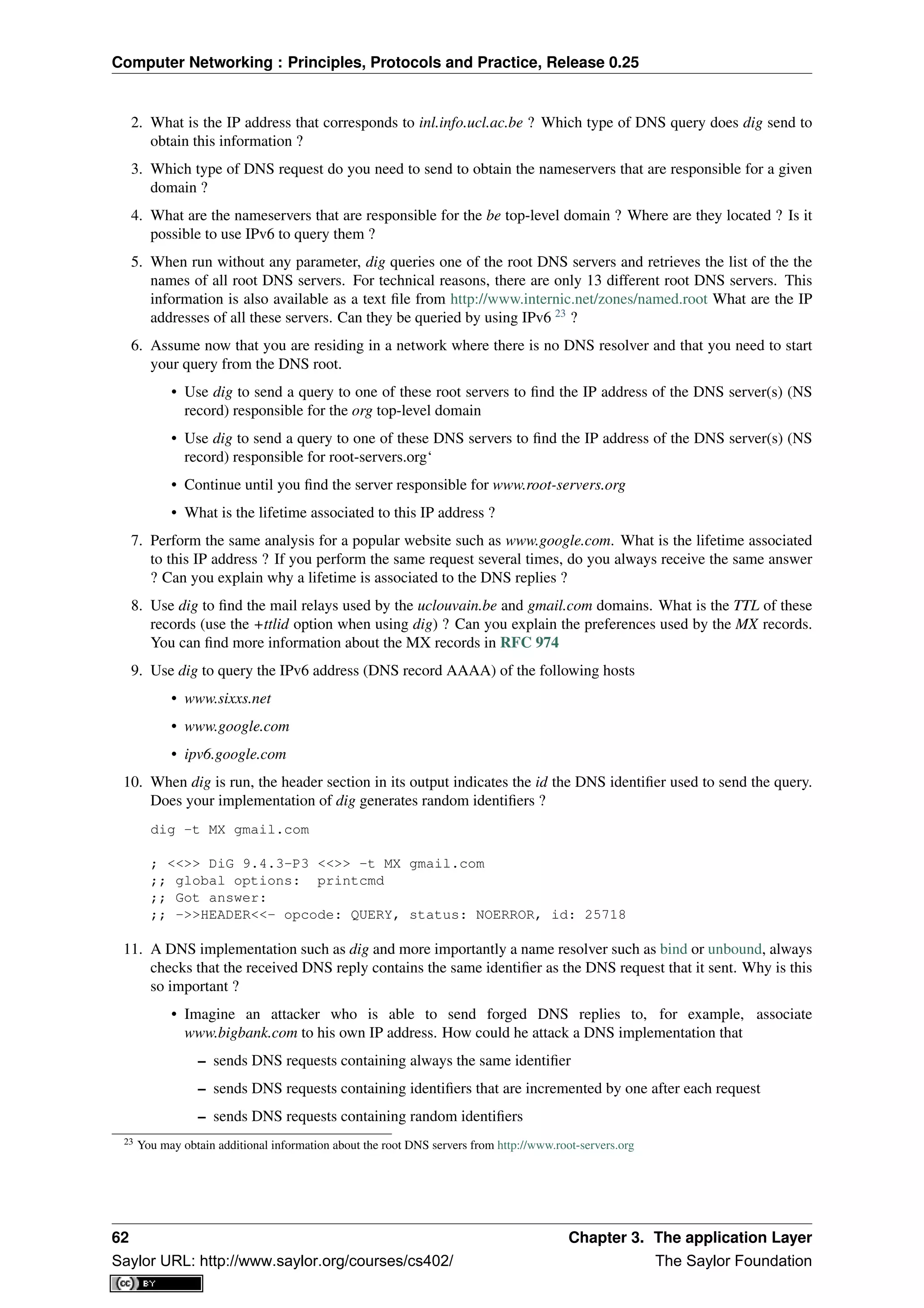 Computer Networking : Principles, Protocols and Practice, Release 0.25
2. What is the IP address that corresponds to inl.info.ucl.ac.be ? Which type of DNS query does dig send to
obtain this information ?
3. Which type of DNS request do you need to send to obtain the nameservers that are responsible for a given
domain ?
4. What are the nameservers that are responsible for the be top-level domain ? Where are they located ? Is it
possible to use IPv6 to query them ?
5. When run without any parameter, dig queries one of the root DNS servers and retrieves the list of the the
names of all root DNS servers. For technical reasons, there are only 13 different root DNS servers. This
information is also available as a text ﬁle from http://www.internic.net/zones/named.root What are the IP
addresses of all these servers. Can they be queried by using IPv6 23
?
6. Assume now that you are residing in a network where there is no DNS resolver and that you need to start
your query from the DNS root.
• Use dig to send a query to one of these root servers to ﬁnd the IP address of the DNS server(s) (NS
record) responsible for the org top-level domain
• Use dig to send a query to one of these DNS servers to ﬁnd the IP address of the DNS server(s) (NS
record) responsible for root-servers.org‘
• Continue until you ﬁnd the server responsible for www.root-servers.org
• What is the lifetime associated to this IP address ?
7. Perform the same analysis for a popular website such as www.google.com. What is the lifetime associated
to this IP address ? If you perform the same request several times, do you always receive the same answer
? Can you explain why a lifetime is associated to the DNS replies ?
8. Use dig to ﬁnd the mail relays used by the uclouvain.be and gmail.com domains. What is the TTL of these
records (use the +ttlid option when using dig) ? Can you explain the preferences used by the MX records.
You can ﬁnd more information about the MX records in RFC 974
9. Use dig to query the IPv6 address (DNS record AAAA) of the following hosts
• www.sixxs.net
• www.google.com
• ipv6.google.com
10. When dig is run, the header section in its output indicates the id the DNS identiﬁer used to send the query.
Does your implementation of dig generates random identiﬁers ?
dig -t MX gmail.com
; <<>> DiG 9.4.3-P3 <<>> -t MX gmail.com
;; global options: printcmd
;; Got answer:
;; ->>HEADER<<- opcode: QUERY, status: NOERROR, id: 25718
11. A DNS implementation such as dig and more importantly a name resolver such as bind or unbound, always
checks that the received DNS reply contains the same identiﬁer as the DNS request that it sent. Why is this
so important ?
• Imagine an attacker who is able to send forged DNS replies to, for example, associate
www.bigbank.com to his own IP address. How could he attack a DNS implementation that
– sends DNS requests containing always the same identiﬁer
– sends DNS requests containing identiﬁers that are incremented by one after each request
– sends DNS requests containing random identiﬁers
23 You may obtain additional information about the root DNS servers from http://www.root-servers.org
62 Chapter 3. The application Layer
Saylor URL: http://www.saylor.org/courses/cs402/ The Saylor Foundation
 