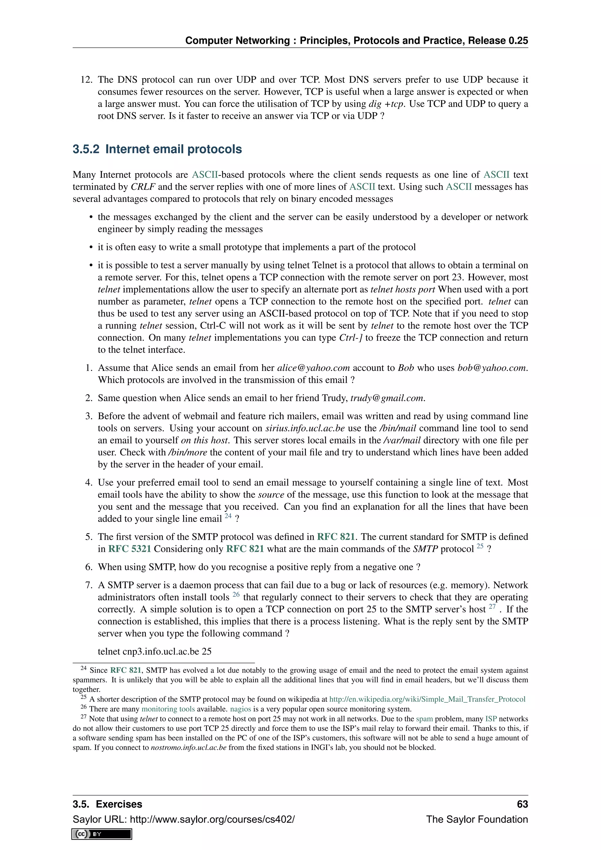 Computer Networking : Principles, Protocols and Practice, Release 0.25
12. The DNS protocol can run over UDP and over TCP. Most DNS servers prefer to use UDP because it
consumes fewer resources on the server. However, TCP is useful when a large answer is expected or when
a large answer must. You can force the utilisation of TCP by using dig +tcp. Use TCP and UDP to query a
root DNS server. Is it faster to receive an answer via TCP or via UDP ?
3.5.2 Internet email protocols
Many Internet protocols are ASCII-based protocols where the client sends requests as one line of ASCII text
terminated by CRLF and the server replies with one of more lines of ASCII text. Using such ASCII messages has
several advantages compared to protocols that rely on binary encoded messages
• the messages exchanged by the client and the server can be easily understood by a developer or network
engineer by simply reading the messages
• it is often easy to write a small prototype that implements a part of the protocol
• it is possible to test a server manually by using telnet Telnet is a protocol that allows to obtain a terminal on
a remote server. For this, telnet opens a TCP connection with the remote server on port 23. However, most
telnet implementations allow the user to specify an alternate port as telnet hosts port When used with a port
number as parameter, telnet opens a TCP connection to the remote host on the speciﬁed port. telnet can
thus be used to test any server using an ASCII-based protocol on top of TCP. Note that if you need to stop
a running telnet session, Ctrl-C will not work as it will be sent by telnet to the remote host over the TCP
connection. On many telnet implementations you can type Ctrl-] to freeze the TCP connection and return
to the telnet interface.
1. Assume that Alice sends an email from her alice@yahoo.com account to Bob who uses bob@yahoo.com.
Which protocols are involved in the transmission of this email ?
2. Same question when Alice sends an email to her friend Trudy, trudy@gmail.com.
3. Before the advent of webmail and feature rich mailers, email was written and read by using command line
tools on servers. Using your account on sirius.info.ucl.ac.be use the /bin/mail command line tool to send
an email to yourself on this host. This server stores local emails in the /var/mail directory with one ﬁle per
user. Check with /bin/more the content of your mail ﬁle and try to understand which lines have been added
by the server in the header of your email.
4. Use your preferred email tool to send an email message to yourself containing a single line of text. Most
email tools have the ability to show the source of the message, use this function to look at the message that
you sent and the message that you received. Can you ﬁnd an explanation for all the lines that have been
added to your single line email 24
?
5. The ﬁrst version of the SMTP protocol was deﬁned in RFC 821. The current standard for SMTP is deﬁned
in RFC 5321 Considering only RFC 821 what are the main commands of the SMTP protocol 25
?
6. When using SMTP, how do you recognise a positive reply from a negative one ?
7. A SMTP server is a daemon process that can fail due to a bug or lack of resources (e.g. memory). Network
administrators often install tools 26
that regularly connect to their servers to check that they are operating
correctly. A simple solution is to open a TCP connection on port 25 to the SMTP server’s host 27
. If the
connection is established, this implies that there is a process listening. What is the reply sent by the SMTP
server when you type the following command ?
telnet cnp3.info.ucl.ac.be 25
24 Since RFC 821, SMTP has evolved a lot due notably to the growing usage of email and the need to protect the email system against
spammers. It is unlikely that you will be able to explain all the additional lines that you will ﬁnd in email headers, but we’ll discuss them
together.
25 A shorter description of the SMTP protocol may be found on wikipedia at http://en.wikipedia.org/wiki/Simple_Mail_Transfer_Protocol
26 There are many monitoring tools available. nagios is a very popular open source monitoring system.
27 Note that using telnet to connect to a remote host on port 25 may not work in all networks. Due to the spam problem, many ISP networks
do not allow their customers to use port TCP 25 directly and force them to use the ISP’s mail relay to forward their email. Thanks to this, if
a software sending spam has been installed on the PC of one of the ISP’s customers, this software will not be able to send a huge amount of
spam. If you connect to nostromo.info.ucl.ac.be from the ﬁxed stations in INGI’s lab, you should not be blocked.
3.5. Exercises 63
Saylor URL: http://www.saylor.org/courses/cs402/ The Saylor Foundation
 
