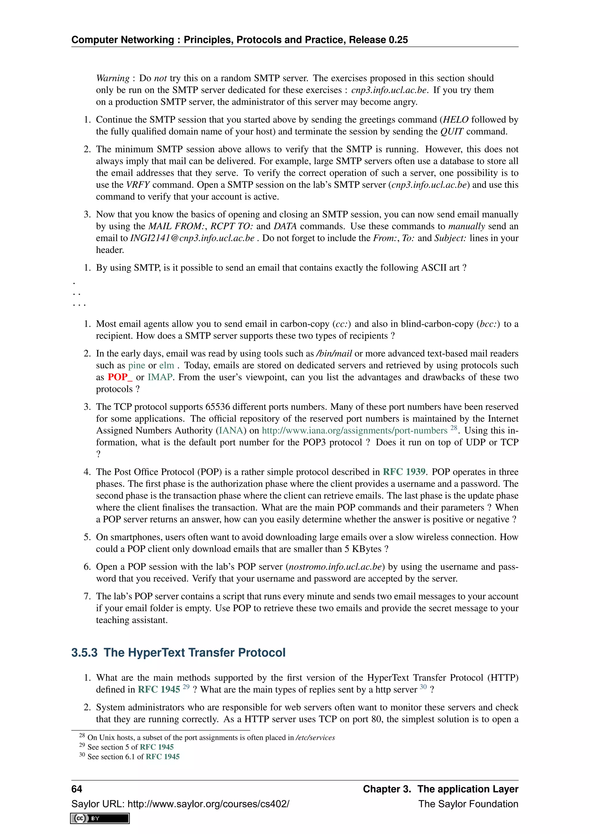 Computer Networking : Principles, Protocols and Practice, Release 0.25
Warning : Do not try this on a random SMTP server. The exercises proposed in this section should
only be run on the SMTP server dedicated for these exercises : cnp3.info.ucl.ac.be. If you try them
on a production SMTP server, the administrator of this server may become angry.
1. Continue the SMTP session that you started above by sending the greetings command (HELO followed by
the fully qualiﬁed domain name of your host) and terminate the session by sending the QUIT command.
2. The minimum SMTP session above allows to verify that the SMTP is running. However, this does not
always imply that mail can be delivered. For example, large SMTP servers often use a database to store all
the email addresses that they serve. To verify the correct operation of such a server, one possibility is to
use the VRFY command. Open a SMTP session on the lab’s SMTP server (cnp3.info.ucl.ac.be) and use this
command to verify that your account is active.
3. Now that you know the basics of opening and closing an SMTP session, you can now send email manually
by using the MAIL FROM:, RCPT TO: and DATA commands. Use these commands to manually send an
email to INGI2141@cnp3.info.ucl.ac.be . Do not forget to include the From:, To: and Subject: lines in your
header.
1. By using SMTP, is it possible to send an email that contains exactly the following ASCII art ?
.
..
...
1. Most email agents allow you to send email in carbon-copy (cc:) and also in blind-carbon-copy (bcc:) to a
recipient. How does a SMTP server supports these two types of recipients ?
2. In the early days, email was read by using tools such as /bin/mail or more advanced text-based mail readers
such as pine or elm . Today, emails are stored on dedicated servers and retrieved by using protocols such
as POP_ or IMAP. From the user’s viewpoint, can you list the advantages and drawbacks of these two
protocols ?
3. The TCP protocol supports 65536 different ports numbers. Many of these port numbers have been reserved
for some applications. The ofﬁcial repository of the reserved port numbers is maintained by the Internet
Assigned Numbers Authority (IANA) on http://www.iana.org/assignments/port-numbers 28
. Using this in-
formation, what is the default port number for the POP3 protocol ? Does it run on top of UDP or TCP
?
4. The Post Ofﬁce Protocol (POP) is a rather simple protocol described in RFC 1939. POP operates in three
phases. The ﬁrst phase is the authorization phase where the client provides a username and a password. The
second phase is the transaction phase where the client can retrieve emails. The last phase is the update phase
where the client ﬁnalises the transaction. What are the main POP commands and their parameters ? When
a POP server returns an answer, how can you easily determine whether the answer is positive or negative ?
5. On smartphones, users often want to avoid downloading large emails over a slow wireless connection. How
could a POP client only download emails that are smaller than 5 KBytes ?
6. Open a POP session with the lab’s POP server (nostromo.info.ucl.ac.be) by using the username and pass-
word that you received. Verify that your username and password are accepted by the server.
7. The lab’s POP server contains a script that runs every minute and sends two email messages to your account
if your email folder is empty. Use POP to retrieve these two emails and provide the secret message to your
teaching assistant.
3.5.3 The HyperText Transfer Protocol
1. What are the main methods supported by the ﬁrst version of the HyperText Transfer Protocol (HTTP)
deﬁned in RFC 1945 29
? What are the main types of replies sent by a http server 30
?
2. System administrators who are responsible for web servers often want to monitor these servers and check
that they are running correctly. As a HTTP server uses TCP on port 80, the simplest solution is to open a
28 On Unix hosts, a subset of the port assignments is often placed in /etc/services
29 See section 5 of RFC 1945
30 See section 6.1 of RFC 1945
64 Chapter 3. The application Layer
Saylor URL: http://www.saylor.org/courses/cs402/ The Saylor Foundation
 
