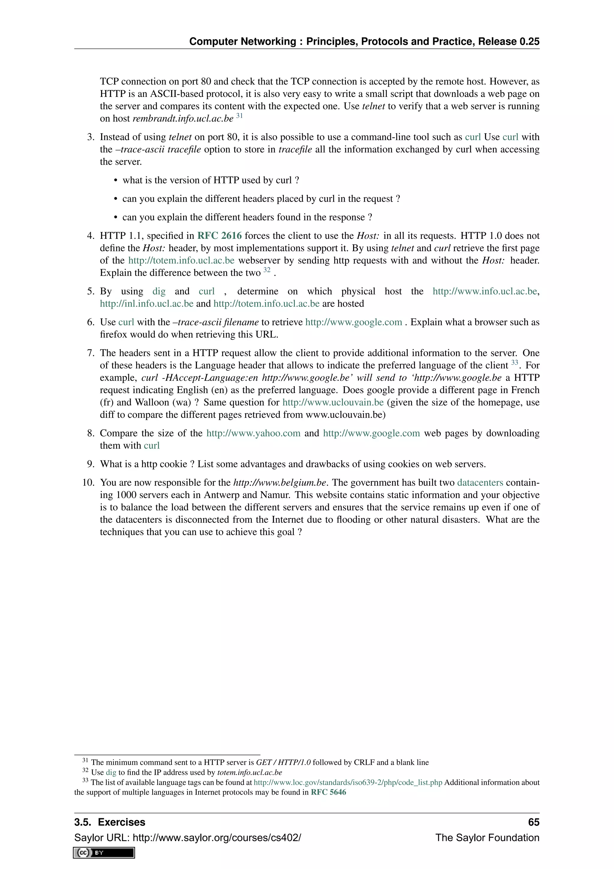Computer Networking : Principles, Protocols and Practice, Release 0.25
TCP connection on port 80 and check that the TCP connection is accepted by the remote host. However, as
HTTP is an ASCII-based protocol, it is also very easy to write a small script that downloads a web page on
the server and compares its content with the expected one. Use telnet to verify that a web server is running
on host rembrandt.info.ucl.ac.be 31
3. Instead of using telnet on port 80, it is also possible to use a command-line tool such as curl Use curl with
the –trace-ascii traceﬁle option to store in traceﬁle all the information exchanged by curl when accessing
the server.
• what is the version of HTTP used by curl ?
• can you explain the different headers placed by curl in the request ?
• can you explain the different headers found in the response ?
4. HTTP 1.1, speciﬁed in RFC 2616 forces the client to use the Host: in all its requests. HTTP 1.0 does not
deﬁne the Host: header, by most implementations support it. By using telnet and curl retrieve the ﬁrst page
of the http://totem.info.ucl.ac.be webserver by sending http requests with and without the Host: header.
Explain the difference between the two 32
.
5. By using dig and curl , determine on which physical host the http://www.info.ucl.ac.be,
http://inl.info.ucl.ac.be and http://totem.info.ucl.ac.be are hosted
6. Use curl with the –trace-ascii ﬁlename to retrieve http://www.google.com . Explain what a browser such as
ﬁrefox would do when retrieving this URL.
7. The headers sent in a HTTP request allow the client to provide additional information to the server. One
of these headers is the Language header that allows to indicate the preferred language of the client 33
. For
example, curl -HAccept-Language:en http://www.google.be’ will send to ‘http://www.google.be a HTTP
request indicating English (en) as the preferred language. Does google provide a different page in French
(fr) and Walloon (wa) ? Same question for http://www.uclouvain.be (given the size of the homepage, use
diff to compare the different pages retrieved from www.uclouvain.be)
8. Compare the size of the http://www.yahoo.com and http://www.google.com web pages by downloading
them with curl
9. What is a http cookie ? List some advantages and drawbacks of using cookies on web servers.
10. You are now responsible for the http://www.belgium.be. The government has built two datacenters contain-
ing 1000 servers each in Antwerp and Namur. This website contains static information and your objective
is to balance the load between the different servers and ensures that the service remains up even if one of
the datacenters is disconnected from the Internet due to ﬂooding or other natural disasters. What are the
techniques that you can use to achieve this goal ?
31 The minimum command sent to a HTTP server is GET / HTTP/1.0 followed by CRLF and a blank line
32 Use dig to ﬁnd the IP address used by totem.info.ucl.ac.be
33 The list of available language tags can be found at http://www.loc.gov/standards/iso639-2/php/code_list.php Additional information about
the support of multiple languages in Internet protocols may be found in RFC 5646
3.5. Exercises 65
Saylor URL: http://www.saylor.org/courses/cs402/ The Saylor Foundation
 