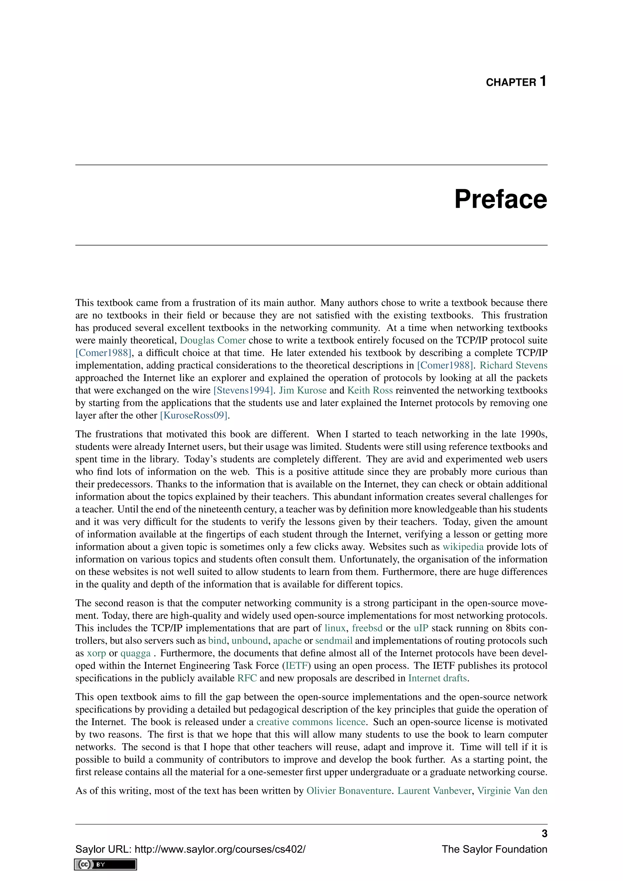 CHAPTER 1
Preface
This textbook came from a frustration of its main author. Many authors chose to write a textbook because there
are no textbooks in their ﬁeld or because they are not satisﬁed with the existing textbooks. This frustration
has produced several excellent textbooks in the networking community. At a time when networking textbooks
were mainly theoretical, Douglas Comer chose to write a textbook entirely focused on the TCP/IP protocol suite
[Comer1988], a difﬁcult choice at that time. He later extended his textbook by describing a complete TCP/IP
implementation, adding practical considerations to the theoretical descriptions in [Comer1988]. Richard Stevens
approached the Internet like an explorer and explained the operation of protocols by looking at all the packets
that were exchanged on the wire [Stevens1994]. Jim Kurose and Keith Ross reinvented the networking textbooks
by starting from the applications that the students use and later explained the Internet protocols by removing one
layer after the other [KuroseRoss09].
The frustrations that motivated this book are different. When I started to teach networking in the late 1990s,
students were already Internet users, but their usage was limited. Students were still using reference textbooks and
spent time in the library. Today’s students are completely different. They are avid and experimented web users
who ﬁnd lots of information on the web. This is a positive attitude since they are probably more curious than
their predecessors. Thanks to the information that is available on the Internet, they can check or obtain additional
information about the topics explained by their teachers. This abundant information creates several challenges for
a teacher. Until the end of the nineteenth century, a teacher was by deﬁnition more knowledgeable than his students
and it was very difﬁcult for the students to verify the lessons given by their teachers. Today, given the amount
of information available at the ﬁngertips of each student through the Internet, verifying a lesson or getting more
information about a given topic is sometimes only a few clicks away. Websites such as wikipedia provide lots of
information on various topics and students often consult them. Unfortunately, the organisation of the information
on these websites is not well suited to allow students to learn from them. Furthermore, there are huge differences
in the quality and depth of the information that is available for different topics.
The second reason is that the computer networking community is a strong participant in the open-source move-
ment. Today, there are high-quality and widely used open-source implementations for most networking protocols.
This includes the TCP/IP implementations that are part of linux, freebsd or the uIP stack running on 8bits con-
trollers, but also servers such as bind, unbound, apache or sendmail and implementations of routing protocols such
as xorp or quagga . Furthermore, the documents that deﬁne almost all of the Internet protocols have been devel-
oped within the Internet Engineering Task Force (IETF) using an open process. The IETF publishes its protocol
speciﬁcations in the publicly available RFC and new proposals are described in Internet drafts.
This open textbook aims to ﬁll the gap between the open-source implementations and the open-source network
speciﬁcations by providing a detailed but pedagogical description of the key principles that guide the operation of
the Internet. The book is released under a creative commons licence. Such an open-source license is motivated
by two reasons. The ﬁrst is that we hope that this will allow many students to use the book to learn computer
networks. The second is that I hope that other teachers will reuse, adapt and improve it. Time will tell if it is
possible to build a community of contributors to improve and develop the book further. As a starting point, the
ﬁrst release contains all the material for a one-semester ﬁrst upper undergraduate or a graduate networking course.
As of this writing, most of the text has been written by Olivier Bonaventure. Laurent Vanbever, Virginie Van den
3
Saylor URL: http://www.saylor.org/courses/cs402/ The Saylor Foundation
 