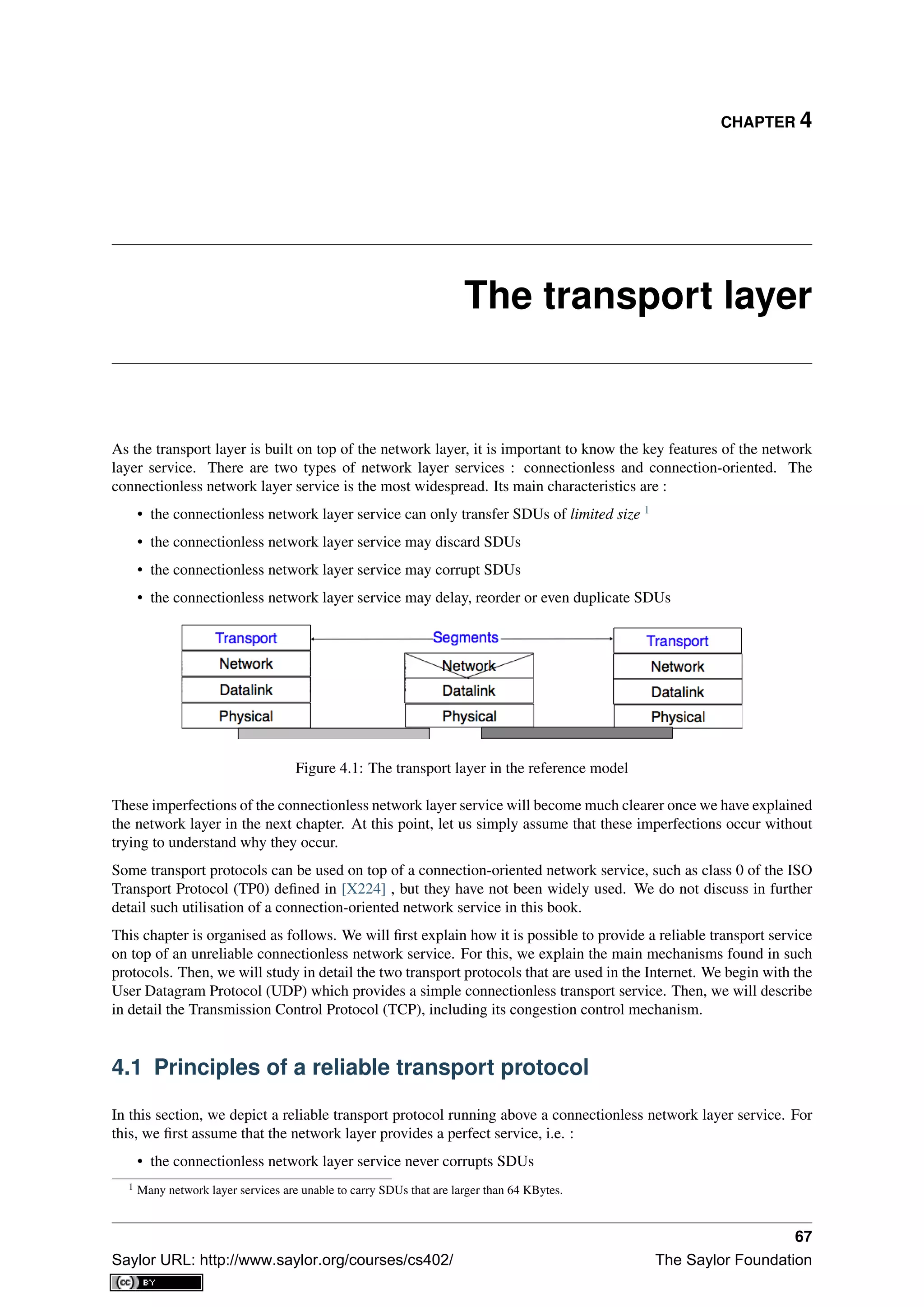 CHAPTER 4
The transport layer
As the transport layer is built on top of the network layer, it is important to know the key features of the network
layer service. There are two types of network layer services : connectionless and connection-oriented. The
connectionless network layer service is the most widespread. Its main characteristics are :
• the connectionless network layer service can only transfer SDUs of limited size 1
• the connectionless network layer service may discard SDUs
• the connectionless network layer service may corrupt SDUs
• the connectionless network layer service may delay, reorder or even duplicate SDUs
Figure 4.1: The transport layer in the reference model
These imperfections of the connectionless network layer service will become much clearer once we have explained
the network layer in the next chapter. At this point, let us simply assume that these imperfections occur without
trying to understand why they occur.
Some transport protocols can be used on top of a connection-oriented network service, such as class 0 of the ISO
Transport Protocol (TP0) deﬁned in [X224] , but they have not been widely used. We do not discuss in further
detail such utilisation of a connection-oriented network service in this book.
This chapter is organised as follows. We will ﬁrst explain how it is possible to provide a reliable transport service
on top of an unreliable connectionless network service. For this, we explain the main mechanisms found in such
protocols. Then, we will study in detail the two transport protocols that are used in the Internet. We begin with the
User Datagram Protocol (UDP) which provides a simple connectionless transport service. Then, we will describe
in detail the Transmission Control Protocol (TCP), including its congestion control mechanism.
4.1 Principles of a reliable transport protocol
In this section, we depict a reliable transport protocol running above a connectionless network layer service. For
this, we ﬁrst assume that the network layer provides a perfect service, i.e. :
• the connectionless network layer service never corrupts SDUs
1 Many network layer services are unable to carry SDUs that are larger than 64 KBytes.
67
Saylor URL: http://www.saylor.org/courses/cs402/ The Saylor Foundation
 