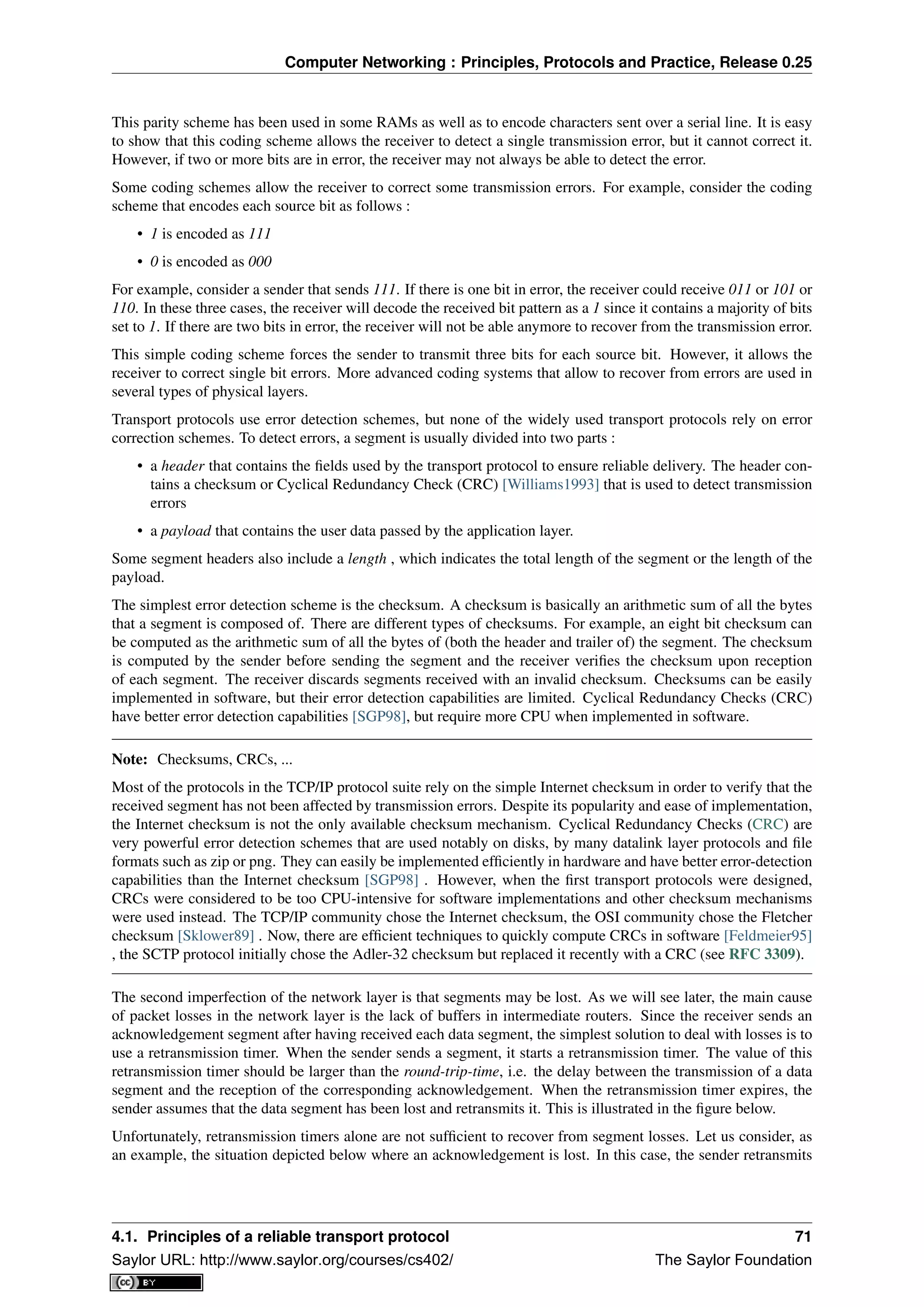 Computer Networking : Principles, Protocols and Practice, Release 0.25
This parity scheme has been used in some RAMs as well as to encode characters sent over a serial line. It is easy
to show that this coding scheme allows the receiver to detect a single transmission error, but it cannot correct it.
However, if two or more bits are in error, the receiver may not always be able to detect the error.
Some coding schemes allow the receiver to correct some transmission errors. For example, consider the coding
scheme that encodes each source bit as follows :
• 1 is encoded as 111
• 0 is encoded as 000
For example, consider a sender that sends 111. If there is one bit in error, the receiver could receive 011 or 101 or
110. In these three cases, the receiver will decode the received bit pattern as a 1 since it contains a majority of bits
set to 1. If there are two bits in error, the receiver will not be able anymore to recover from the transmission error.
This simple coding scheme forces the sender to transmit three bits for each source bit. However, it allows the
receiver to correct single bit errors. More advanced coding systems that allow to recover from errors are used in
several types of physical layers.
Transport protocols use error detection schemes, but none of the widely used transport protocols rely on error
correction schemes. To detect errors, a segment is usually divided into two parts :
• a header that contains the ﬁelds used by the transport protocol to ensure reliable delivery. The header con-
tains a checksum or Cyclical Redundancy Check (CRC) [Williams1993] that is used to detect transmission
errors
• a payload that contains the user data passed by the application layer.
Some segment headers also include a length , which indicates the total length of the segment or the length of the
payload.
The simplest error detection scheme is the checksum. A checksum is basically an arithmetic sum of all the bytes
that a segment is composed of. There are different types of checksums. For example, an eight bit checksum can
be computed as the arithmetic sum of all the bytes of (both the header and trailer of) the segment. The checksum
is computed by the sender before sending the segment and the receiver veriﬁes the checksum upon reception
of each segment. The receiver discards segments received with an invalid checksum. Checksums can be easily
implemented in software, but their error detection capabilities are limited. Cyclical Redundancy Checks (CRC)
have better error detection capabilities [SGP98], but require more CPU when implemented in software.
Note: Checksums, CRCs, ...
Most of the protocols in the TCP/IP protocol suite rely on the simple Internet checksum in order to verify that the
received segment has not been affected by transmission errors. Despite its popularity and ease of implementation,
the Internet checksum is not the only available checksum mechanism. Cyclical Redundancy Checks (CRC) are
very powerful error detection schemes that are used notably on disks, by many datalink layer protocols and ﬁle
formats such as zip or png. They can easily be implemented efﬁciently in hardware and have better error-detection
capabilities than the Internet checksum [SGP98] . However, when the ﬁrst transport protocols were designed,
CRCs were considered to be too CPU-intensive for software implementations and other checksum mechanisms
were used instead. The TCP/IP community chose the Internet checksum, the OSI community chose the Fletcher
checksum [Sklower89] . Now, there are efﬁcient techniques to quickly compute CRCs in software [Feldmeier95]
, the SCTP protocol initially chose the Adler-32 checksum but replaced it recently with a CRC (see RFC 3309).
The second imperfection of the network layer is that segments may be lost. As we will see later, the main cause
of packet losses in the network layer is the lack of buffers in intermediate routers. Since the receiver sends an
acknowledgement segment after having received each data segment, the simplest solution to deal with losses is to
use a retransmission timer. When the sender sends a segment, it starts a retransmission timer. The value of this
retransmission timer should be larger than the round-trip-time, i.e. the delay between the transmission of a data
segment and the reception of the corresponding acknowledgement. When the retransmission timer expires, the
sender assumes that the data segment has been lost and retransmits it. This is illustrated in the ﬁgure below.
Unfortunately, retransmission timers alone are not sufﬁcient to recover from segment losses. Let us consider, as
an example, the situation depicted below where an acknowledgement is lost. In this case, the sender retransmits
4.1. Principles of a reliable transport protocol 71
Saylor URL: http://www.saylor.org/courses/cs402/ The Saylor Foundation
 