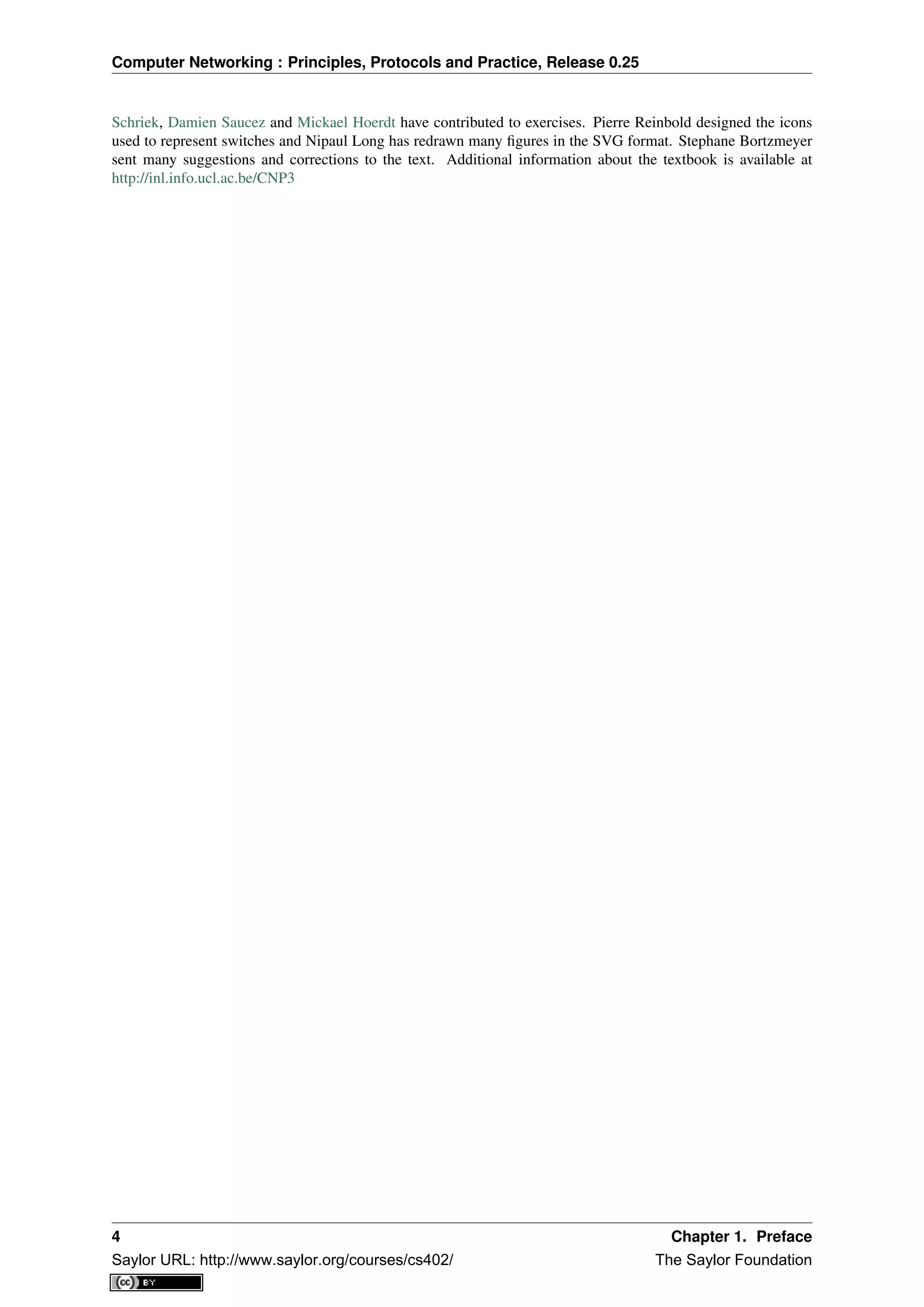 Computer Networking : Principles, Protocols and Practice, Release 0.25
Schriek, Damien Saucez and Mickael Hoerdt have contributed to exercises. Pierre Reinbold designed the icons
used to represent switches and Nipaul Long has redrawn many ﬁgures in the SVG format. Stephane Bortzmeyer
sent many suggestions and corrections to the text. Additional information about the textbook is available at
http://inl.info.ucl.ac.be/CNP3
4 Chapter 1. Preface
Saylor URL: http://www.saylor.org/courses/cs402/ The Saylor Foundation
 