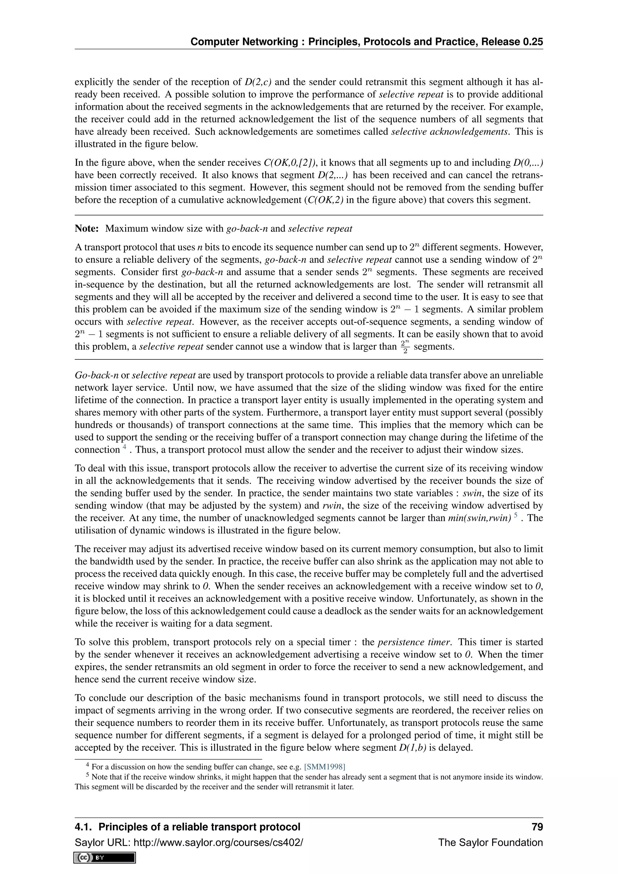 Computer Networking : Principles, Protocols and Practice, Release 0.25
explicitly the sender of the reception of D(2,c) and the sender could retransmit this segment although it has al-
ready been received. A possible solution to improve the performance of selective repeat is to provide additional
information about the received segments in the acknowledgements that are returned by the receiver. For example,
the receiver could add in the returned acknowledgement the list of the sequence numbers of all segments that
have already been received. Such acknowledgements are sometimes called selective acknowledgements. This is
illustrated in the ﬁgure below.
In the ﬁgure above, when the sender receives C(OK,0,[2]), it knows that all segments up to and including D(0,...)
have been correctly received. It also knows that segment D(2,...) has been received and can cancel the retrans-
mission timer associated to this segment. However, this segment should not be removed from the sending buffer
before the reception of a cumulative acknowledgement (C(OK,2) in the ﬁgure above) that covers this segment.
Note: Maximum window size with go-back-n and selective repeat
A transport protocol that uses n bits to encode its sequence number can send up to 2n
different segments. However,
to ensure a reliable delivery of the segments, go-back-n and selective repeat cannot use a sending window of 2n
segments. Consider ﬁrst go-back-n and assume that a sender sends 2n
segments. These segments are received
in-sequence by the destination, but all the returned acknowledgements are lost. The sender will retransmit all
segments and they will all be accepted by the receiver and delivered a second time to the user. It is easy to see that
this problem can be avoided if the maximum size of the sending window is 2n
− 1 segments. A similar problem
occurs with selective repeat. However, as the receiver accepts out-of-sequence segments, a sending window of
2n
− 1 segments is not sufﬁcient to ensure a reliable delivery of all segments. It can be easily shown that to avoid
this problem, a selective repeat sender cannot use a window that is larger than 2n
2 segments.
Go-back-n or selective repeat are used by transport protocols to provide a reliable data transfer above an unreliable
network layer service. Until now, we have assumed that the size of the sliding window was ﬁxed for the entire
lifetime of the connection. In practice a transport layer entity is usually implemented in the operating system and
shares memory with other parts of the system. Furthermore, a transport layer entity must support several (possibly
hundreds or thousands) of transport connections at the same time. This implies that the memory which can be
used to support the sending or the receiving buffer of a transport connection may change during the lifetime of the
connection 4
. Thus, a transport protocol must allow the sender and the receiver to adjust their window sizes.
To deal with this issue, transport protocols allow the receiver to advertise the current size of its receiving window
in all the acknowledgements that it sends. The receiving window advertised by the receiver bounds the size of
the sending buffer used by the sender. In practice, the sender maintains two state variables : swin, the size of its
sending window (that may be adjusted by the system) and rwin, the size of the receiving window advertised by
the receiver. At any time, the number of unacknowledged segments cannot be larger than min(swin,rwin) 5
. The
utilisation of dynamic windows is illustrated in the ﬁgure below.
The receiver may adjust its advertised receive window based on its current memory consumption, but also to limit
the bandwidth used by the sender. In practice, the receive buffer can also shrink as the application may not able to
process the received data quickly enough. In this case, the receive buffer may be completely full and the advertised
receive window may shrink to 0. When the sender receives an acknowledgement with a receive window set to 0,
it is blocked until it receives an acknowledgement with a positive receive window. Unfortunately, as shown in the
ﬁgure below, the loss of this acknowledgement could cause a deadlock as the sender waits for an acknowledgement
while the receiver is waiting for a data segment.
To solve this problem, transport protocols rely on a special timer : the persistence timer. This timer is started
by the sender whenever it receives an acknowledgement advertising a receive window set to 0. When the timer
expires, the sender retransmits an old segment in order to force the receiver to send a new acknowledgement, and
hence send the current receive window size.
To conclude our description of the basic mechanisms found in transport protocols, we still need to discuss the
impact of segments arriving in the wrong order. If two consecutive segments are reordered, the receiver relies on
their sequence numbers to reorder them in its receive buffer. Unfortunately, as transport protocols reuse the same
sequence number for different segments, if a segment is delayed for a prolonged period of time, it might still be
accepted by the receiver. This is illustrated in the ﬁgure below where segment D(1,b) is delayed.
4 For a discussion on how the sending buffer can change, see e.g. [SMM1998]
5 Note that if the receive window shrinks, it might happen that the sender has already sent a segment that is not anymore inside its window.
This segment will be discarded by the receiver and the sender will retransmit it later.
4.1. Principles of a reliable transport protocol 79
Saylor URL: http://www.saylor.org/courses/cs402/ The Saylor Foundation
 