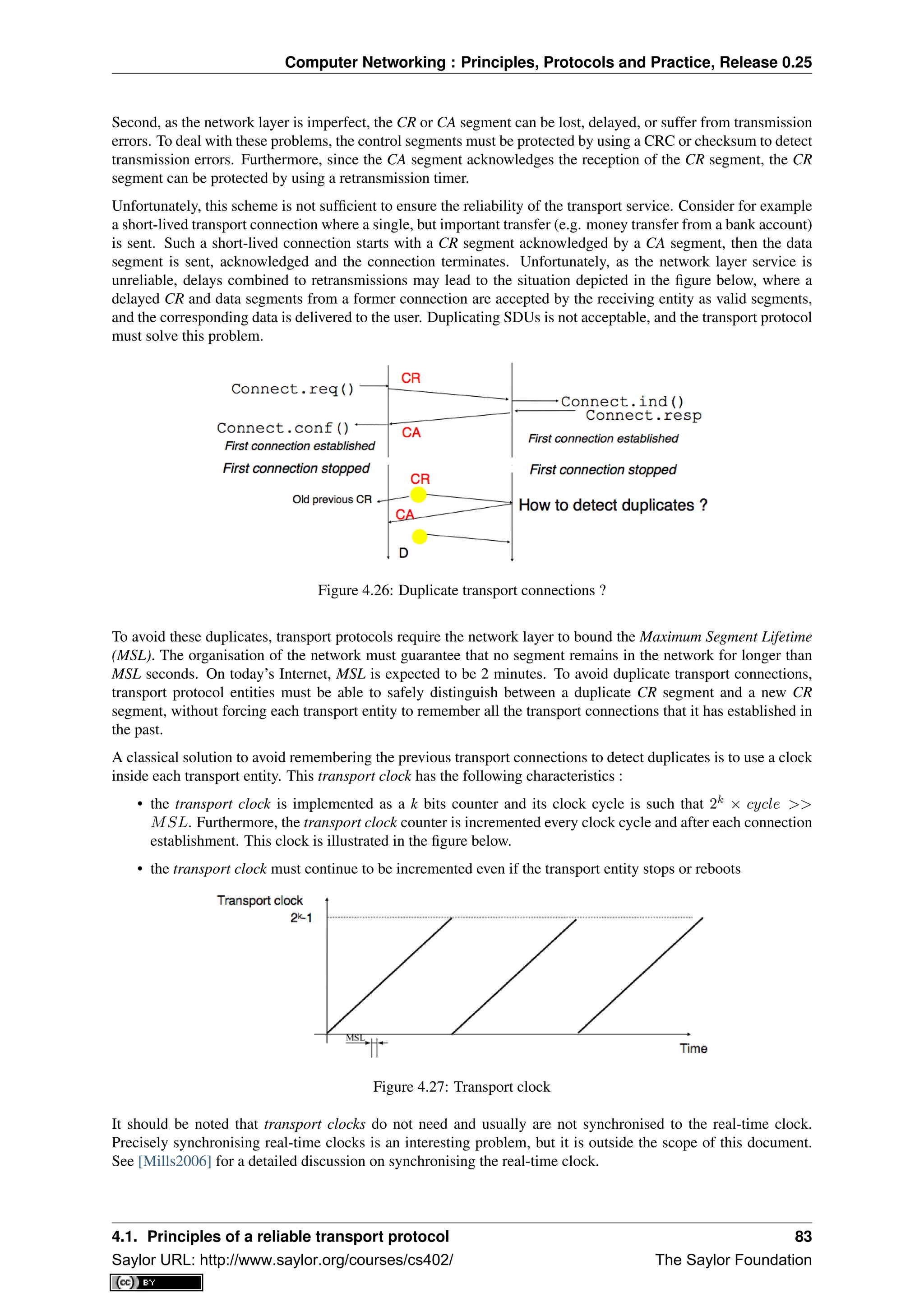 Computer Networking : Principles, Protocols and Practice, Release 0.25
Second, as the network layer is imperfect, the CR or CA segment can be lost, delayed, or suffer from transmission
errors. To deal with these problems, the control segments must be protected by using a CRC or checksum to detect
transmission errors. Furthermore, since the CA segment acknowledges the reception of the CR segment, the CR
segment can be protected by using a retransmission timer.
Unfortunately, this scheme is not sufﬁcient to ensure the reliability of the transport service. Consider for example
a short-lived transport connection where a single, but important transfer (e.g. money transfer from a bank account)
is sent. Such a short-lived connection starts with a CR segment acknowledged by a CA segment, then the data
segment is sent, acknowledged and the connection terminates. Unfortunately, as the network layer service is
unreliable, delays combined to retransmissions may lead to the situation depicted in the ﬁgure below, where a
delayed CR and data segments from a former connection are accepted by the receiving entity as valid segments,
and the corresponding data is delivered to the user. Duplicating SDUs is not acceptable, and the transport protocol
must solve this problem.
Figure 4.26: Duplicate transport connections ?
To avoid these duplicates, transport protocols require the network layer to bound the Maximum Segment Lifetime
(MSL). The organisation of the network must guarantee that no segment remains in the network for longer than
MSL seconds. On today’s Internet, MSL is expected to be 2 minutes. To avoid duplicate transport connections,
transport protocol entities must be able to safely distinguish between a duplicate CR segment and a new CR
segment, without forcing each transport entity to remember all the transport connections that it has established in
the past.
A classical solution to avoid remembering the previous transport connections to detect duplicates is to use a clock
inside each transport entity. This transport clock has the following characteristics :
• the transport clock is implemented as a k bits counter and its clock cycle is such that 2k
× cycle >>
MSL. Furthermore, the transport clock counter is incremented every clock cycle and after each connection
establishment. This clock is illustrated in the ﬁgure below.
• the transport clock must continue to be incremented even if the transport entity stops or reboots
Figure 4.27: Transport clock
It should be noted that transport clocks do not need and usually are not synchronised to the real-time clock.
Precisely synchronising real-time clocks is an interesting problem, but it is outside the scope of this document.
See [Mills2006] for a detailed discussion on synchronising the real-time clock.
4.1. Principles of a reliable transport protocol 83
Saylor URL: http://www.saylor.org/courses/cs402/ The Saylor Foundation
 