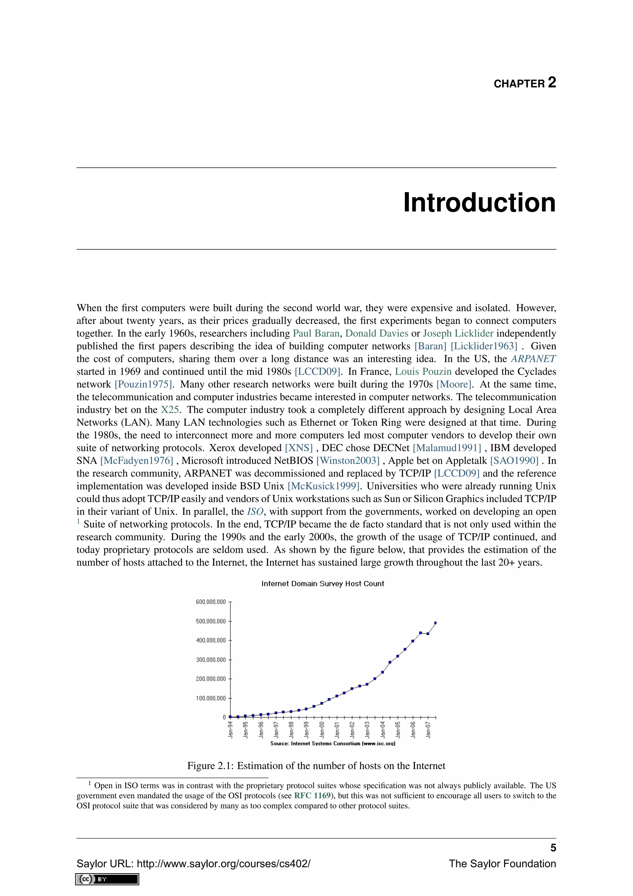 CHAPTER 2
Introduction
When the ﬁrst computers were built during the second world war, they were expensive and isolated. However,
after about twenty years, as their prices gradually decreased, the ﬁrst experiments began to connect computers
together. In the early 1960s, researchers including Paul Baran, Donald Davies or Joseph Licklider independently
published the ﬁrst papers describing the idea of building computer networks [Baran] [Licklider1963] . Given
the cost of computers, sharing them over a long distance was an interesting idea. In the US, the ARPANET
started in 1969 and continued until the mid 1980s [LCCD09]. In France, Louis Pouzin developed the Cyclades
network [Pouzin1975]. Many other research networks were built during the 1970s [Moore]. At the same time,
the telecommunication and computer industries became interested in computer networks. The telecommunication
industry bet on the X25. The computer industry took a completely different approach by designing Local Area
Networks (LAN). Many LAN technologies such as Ethernet or Token Ring were designed at that time. During
the 1980s, the need to interconnect more and more computers led most computer vendors to develop their own
suite of networking protocols. Xerox developed [XNS] , DEC chose DECNet [Malamud1991] , IBM developed
SNA [McFadyen1976] , Microsoft introduced NetBIOS [Winston2003] , Apple bet on Appletalk [SAO1990] . In
the research community, ARPANET was decommissioned and replaced by TCP/IP [LCCD09] and the reference
implementation was developed inside BSD Unix [McKusick1999]. Universities who were already running Unix
could thus adopt TCP/IP easily and vendors of Unix workstations such as Sun or Silicon Graphics included TCP/IP
in their variant of Unix. In parallel, the ISO, with support from the governments, worked on developing an open
1
Suite of networking protocols. In the end, TCP/IP became the de facto standard that is not only used within the
research community. During the 1990s and the early 2000s, the growth of the usage of TCP/IP continued, and
today proprietary protocols are seldom used. As shown by the ﬁgure below, that provides the estimation of the
number of hosts attached to the Internet, the Internet has sustained large growth throughout the last 20+ years.
Figure 2.1: Estimation of the number of hosts on the Internet
1 Open in ISO terms was in contrast with the proprietary protocol suites whose speciﬁcation was not always publicly available. The US
government even mandated the usage of the OSI protocols (see RFC 1169), but this was not sufﬁcient to encourage all users to switch to the
OSI protocol suite that was considered by many as too complex compared to other protocol suites.
5
Saylor URL: http://www.saylor.org/courses/cs402/ The Saylor Foundation
 