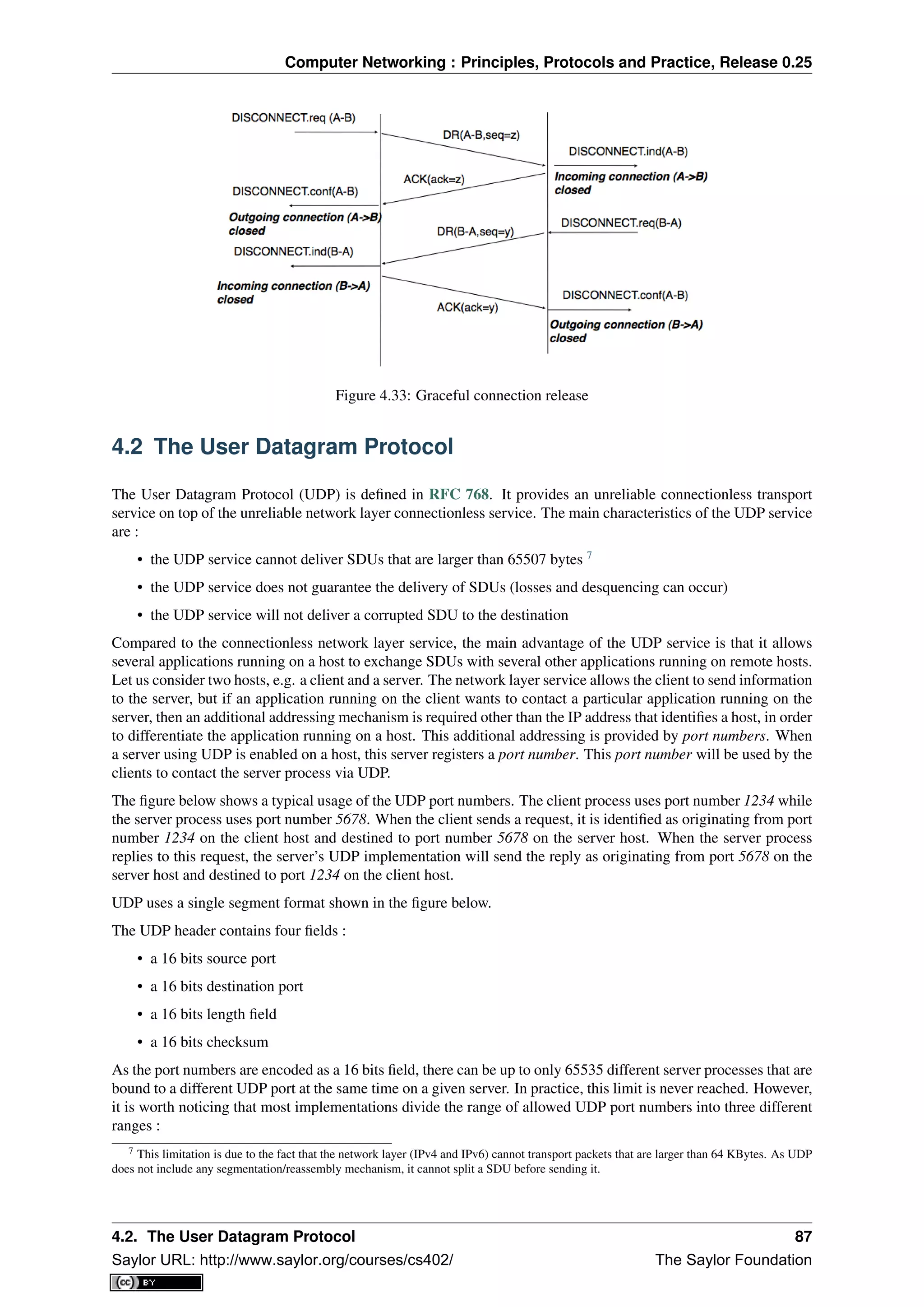 Computer Networking : Principles, Protocols and Practice, Release 0.25
Figure 4.33: Graceful connection release
4.2 The User Datagram Protocol
The User Datagram Protocol (UDP) is deﬁned in RFC 768. It provides an unreliable connectionless transport
service on top of the unreliable network layer connectionless service. The main characteristics of the UDP service
are :
• the UDP service cannot deliver SDUs that are larger than 65507 bytes 7
• the UDP service does not guarantee the delivery of SDUs (losses and desquencing can occur)
• the UDP service will not deliver a corrupted SDU to the destination
Compared to the connectionless network layer service, the main advantage of the UDP service is that it allows
several applications running on a host to exchange SDUs with several other applications running on remote hosts.
Let us consider two hosts, e.g. a client and a server. The network layer service allows the client to send information
to the server, but if an application running on the client wants to contact a particular application running on the
server, then an additional addressing mechanism is required other than the IP address that identiﬁes a host, in order
to differentiate the application running on a host. This additional addressing is provided by port numbers. When
a server using UDP is enabled on a host, this server registers a port number. This port number will be used by the
clients to contact the server process via UDP.
The ﬁgure below shows a typical usage of the UDP port numbers. The client process uses port number 1234 while
the server process uses port number 5678. When the client sends a request, it is identiﬁed as originating from port
number 1234 on the client host and destined to port number 5678 on the server host. When the server process
replies to this request, the server’s UDP implementation will send the reply as originating from port 5678 on the
server host and destined to port 1234 on the client host.
UDP uses a single segment format shown in the ﬁgure below.
The UDP header contains four ﬁelds :
• a 16 bits source port
• a 16 bits destination port
• a 16 bits length ﬁeld
• a 16 bits checksum
As the port numbers are encoded as a 16 bits ﬁeld, there can be up to only 65535 different server processes that are
bound to a different UDP port at the same time on a given server. In practice, this limit is never reached. However,
it is worth noticing that most implementations divide the range of allowed UDP port numbers into three different
ranges :
7 This limitation is due to the fact that the network layer (IPv4 and IPv6) cannot transport packets that are larger than 64 KBytes. As UDP
does not include any segmentation/reassembly mechanism, it cannot split a SDU before sending it.
4.2. The User Datagram Protocol 87
Saylor URL: http://www.saylor.org/courses/cs402/ The Saylor Foundation
 