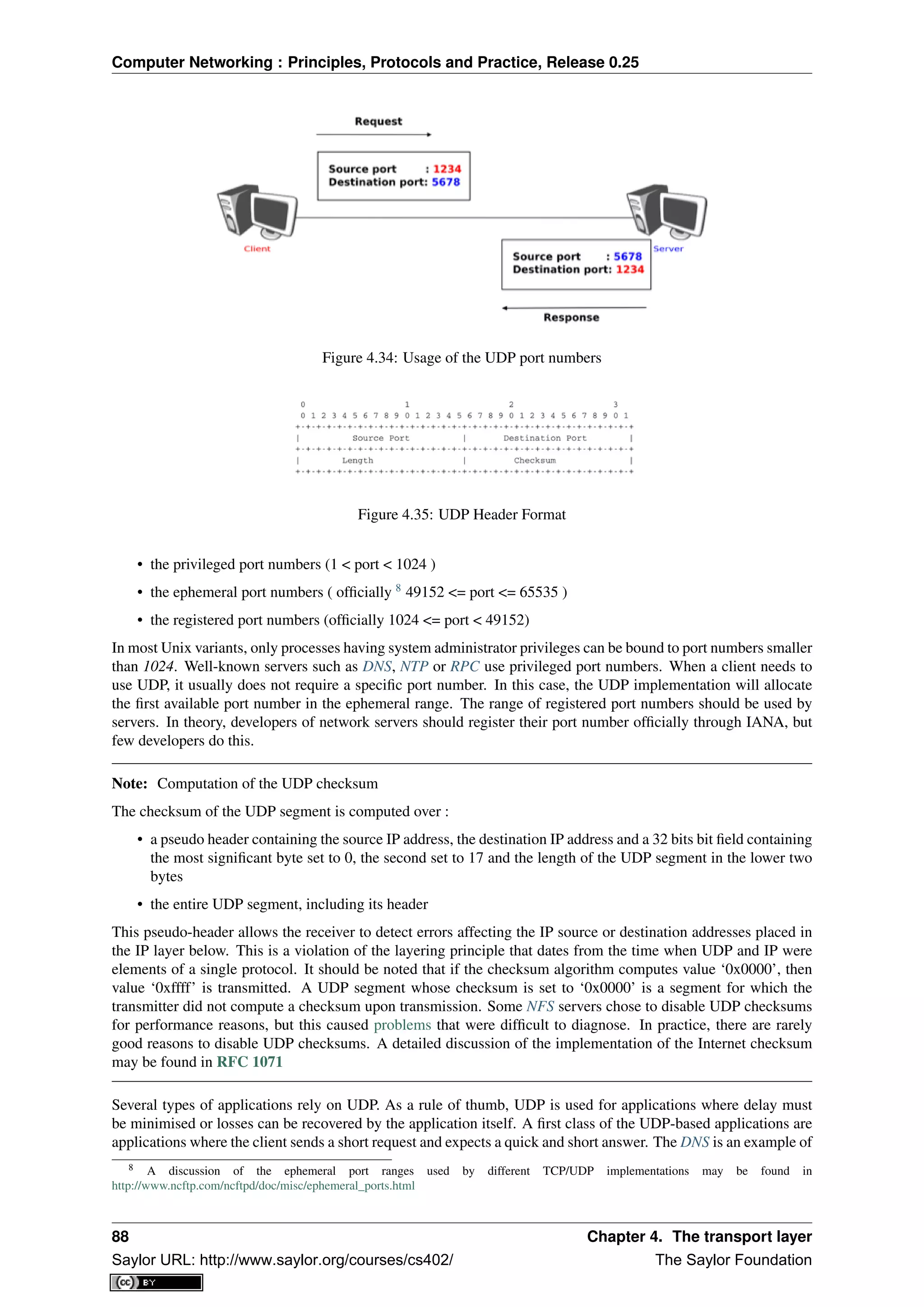 Computer Networking : Principles, Protocols and Practice, Release 0.25
Figure 4.34: Usage of the UDP port numbers
Figure 4.35: UDP Header Format
• the privileged port numbers (1 < port < 1024 )
• the ephemeral port numbers ( ofﬁcially 8
49152 <= port <= 65535 )
• the registered port numbers (ofﬁcially 1024 <= port < 49152)
In most Unix variants, only processes having system administrator privileges can be bound to port numbers smaller
than 1024. Well-known servers such as DNS, NTP or RPC use privileged port numbers. When a client needs to
use UDP, it usually does not require a speciﬁc port number. In this case, the UDP implementation will allocate
the ﬁrst available port number in the ephemeral range. The range of registered port numbers should be used by
servers. In theory, developers of network servers should register their port number ofﬁcially through IANA, but
few developers do this.
Note: Computation of the UDP checksum
The checksum of the UDP segment is computed over :
• a pseudo header containing the source IP address, the destination IP address and a 32 bits bit ﬁeld containing
the most signiﬁcant byte set to 0, the second set to 17 and the length of the UDP segment in the lower two
bytes
• the entire UDP segment, including its header
This pseudo-header allows the receiver to detect errors affecting the IP source or destination addresses placed in
the IP layer below. This is a violation of the layering principle that dates from the time when UDP and IP were
elements of a single protocol. It should be noted that if the checksum algorithm computes value ‘0x0000’, then
value ‘0xffff’ is transmitted. A UDP segment whose checksum is set to ‘0x0000’ is a segment for which the
transmitter did not compute a checksum upon transmission. Some NFS servers chose to disable UDP checksums
for performance reasons, but this caused problems that were difﬁcult to diagnose. In practice, there are rarely
good reasons to disable UDP checksums. A detailed discussion of the implementation of the Internet checksum
may be found in RFC 1071
Several types of applications rely on UDP. As a rule of thumb, UDP is used for applications where delay must
be minimised or losses can be recovered by the application itself. A ﬁrst class of the UDP-based applications are
applications where the client sends a short request and expects a quick and short answer. The DNS is an example of
8 A discussion of the ephemeral port ranges used by different TCP/UDP implementations may be found in
http://www.ncftp.com/ncftpd/doc/misc/ephemeral_ports.html
88 Chapter 4. The transport layer
Saylor URL: http://www.saylor.org/courses/cs402/ The Saylor Foundation
 