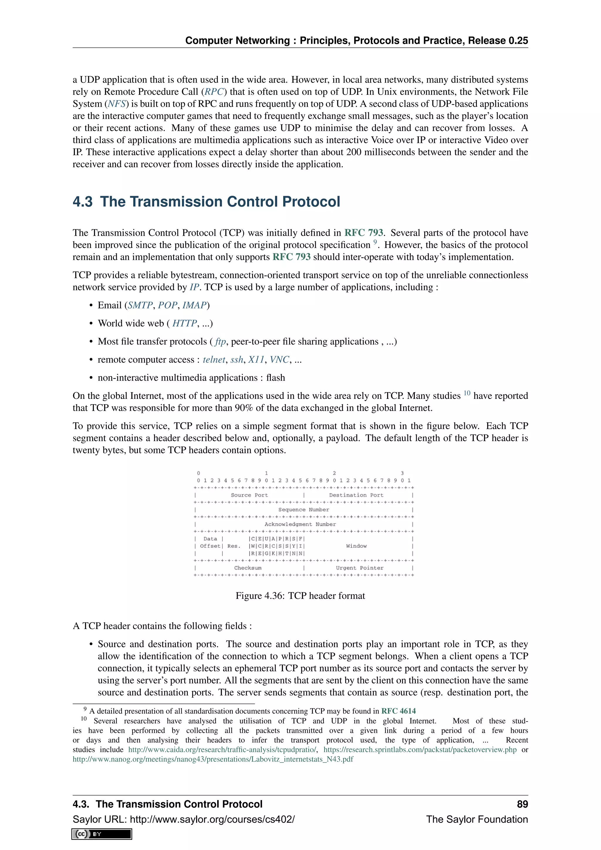 Computer Networking : Principles, Protocols and Practice, Release 0.25
a UDP application that is often used in the wide area. However, in local area networks, many distributed systems
rely on Remote Procedure Call (RPC) that is often used on top of UDP. In Unix environments, the Network File
System (NFS) is built on top of RPC and runs frequently on top of UDP. A second class of UDP-based applications
are the interactive computer games that need to frequently exchange small messages, such as the player’s location
or their recent actions. Many of these games use UDP to minimise the delay and can recover from losses. A
third class of applications are multimedia applications such as interactive Voice over IP or interactive Video over
IP. These interactive applications expect a delay shorter than about 200 milliseconds between the sender and the
receiver and can recover from losses directly inside the application.
4.3 The Transmission Control Protocol
The Transmission Control Protocol (TCP) was initially deﬁned in RFC 793. Several parts of the protocol have
been improved since the publication of the original protocol speciﬁcation 9
. However, the basics of the protocol
remain and an implementation that only supports RFC 793 should inter-operate with today’s implementation.
TCP provides a reliable bytestream, connection-oriented transport service on top of the unreliable connectionless
network service provided by IP. TCP is used by a large number of applications, including :
• Email (SMTP, POP, IMAP)
• World wide web ( HTTP, ...)
• Most ﬁle transfer protocols ( ftp, peer-to-peer ﬁle sharing applications , ...)
• remote computer access : telnet, ssh, X11, VNC, ...
• non-interactive multimedia applications : ﬂash
On the global Internet, most of the applications used in the wide area rely on TCP. Many studies 10
have reported
that TCP was responsible for more than 90% of the data exchanged in the global Internet.
To provide this service, TCP relies on a simple segment format that is shown in the ﬁgure below. Each TCP
segment contains a header described below and, optionally, a payload. The default length of the TCP header is
twenty bytes, but some TCP headers contain options.
Figure 4.36: TCP header format
A TCP header contains the following ﬁelds :
• Source and destination ports. The source and destination ports play an important role in TCP, as they
allow the identiﬁcation of the connection to which a TCP segment belongs. When a client opens a TCP
connection, it typically selects an ephemeral TCP port number as its source port and contacts the server by
using the server’s port number. All the segments that are sent by the client on this connection have the same
source and destination ports. The server sends segments that contain as source (resp. destination port, the
9 A detailed presentation of all standardisation documents concerning TCP may be found in RFC 4614
10 Several researchers have analysed the utilisation of TCP and UDP in the global Internet. Most of these stud-
ies have been performed by collecting all the packets transmitted over a given link during a period of a few hours
or days and then analysing their headers to infer the transport protocol used, the type of application, ... Recent
studies include http://www.caida.org/research/trafﬁc-analysis/tcpudpratio/, https://research.sprintlabs.com/packstat/packetoverview.php or
http://www.nanog.org/meetings/nanog43/presentations/Labovitz_internetstats_N43.pdf
4.3. The Transmission Control Protocol 89
Saylor URL: http://www.saylor.org/courses/cs402/ The Saylor Foundation
 
