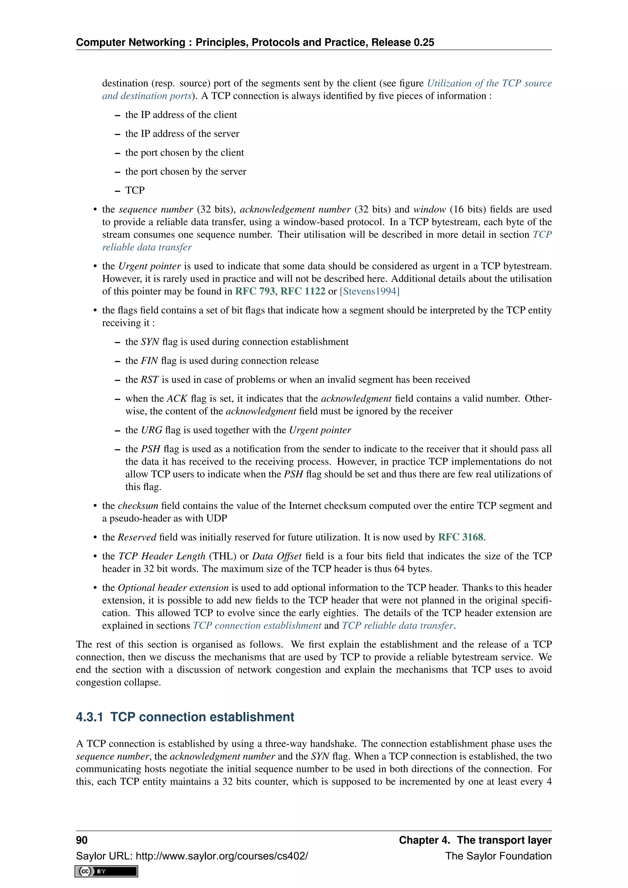 Computer Networking : Principles, Protocols and Practice, Release 0.25
destination (resp. source) port of the segments sent by the client (see ﬁgure Utilization of the TCP source
and destination ports). A TCP connection is always identiﬁed by ﬁve pieces of information :
– the IP address of the client
– the IP address of the server
– the port chosen by the client
– the port chosen by the server
– TCP
• the sequence number (32 bits), acknowledgement number (32 bits) and window (16 bits) ﬁelds are used
to provide a reliable data transfer, using a window-based protocol. In a TCP bytestream, each byte of the
stream consumes one sequence number. Their utilisation will be described in more detail in section TCP
reliable data transfer
• the Urgent pointer is used to indicate that some data should be considered as urgent in a TCP bytestream.
However, it is rarely used in practice and will not be described here. Additional details about the utilisation
of this pointer may be found in RFC 793, RFC 1122 or [Stevens1994]
• the ﬂags ﬁeld contains a set of bit ﬂags that indicate how a segment should be interpreted by the TCP entity
receiving it :
– the SYN ﬂag is used during connection establishment
– the FIN ﬂag is used during connection release
– the RST is used in case of problems or when an invalid segment has been received
– when the ACK ﬂag is set, it indicates that the acknowledgment ﬁeld contains a valid number. Other-
wise, the content of the acknowledgment ﬁeld must be ignored by the receiver
– the URG ﬂag is used together with the Urgent pointer
– the PSH ﬂag is used as a notiﬁcation from the sender to indicate to the receiver that it should pass all
the data it has received to the receiving process. However, in practice TCP implementations do not
allow TCP users to indicate when the PSH ﬂag should be set and thus there are few real utilizations of
this ﬂag.
• the checksum ﬁeld contains the value of the Internet checksum computed over the entire TCP segment and
a pseudo-header as with UDP
• the Reserved ﬁeld was initially reserved for future utilization. It is now used by RFC 3168.
• the TCP Header Length (THL) or Data Offset ﬁeld is a four bits ﬁeld that indicates the size of the TCP
header in 32 bit words. The maximum size of the TCP header is thus 64 bytes.
• the Optional header extension is used to add optional information to the TCP header. Thanks to this header
extension, it is possible to add new ﬁelds to the TCP header that were not planned in the original speciﬁ-
cation. This allowed TCP to evolve since the early eighties. The details of the TCP header extension are
explained in sections TCP connection establishment and TCP reliable data transfer.
The rest of this section is organised as follows. We ﬁrst explain the establishment and the release of a TCP
connection, then we discuss the mechanisms that are used by TCP to provide a reliable bytestream service. We
end the section with a discussion of network congestion and explain the mechanisms that TCP uses to avoid
congestion collapse.
4.3.1 TCP connection establishment
A TCP connection is established by using a three-way handshake. The connection establishment phase uses the
sequence number, the acknowledgment number and the SYN ﬂag. When a TCP connection is established, the two
communicating hosts negotiate the initial sequence number to be used in both directions of the connection. For
this, each TCP entity maintains a 32 bits counter, which is supposed to be incremented by one at least every 4
90 Chapter 4. The transport layer
Saylor URL: http://www.saylor.org/courses/cs402/ The Saylor Foundation
 