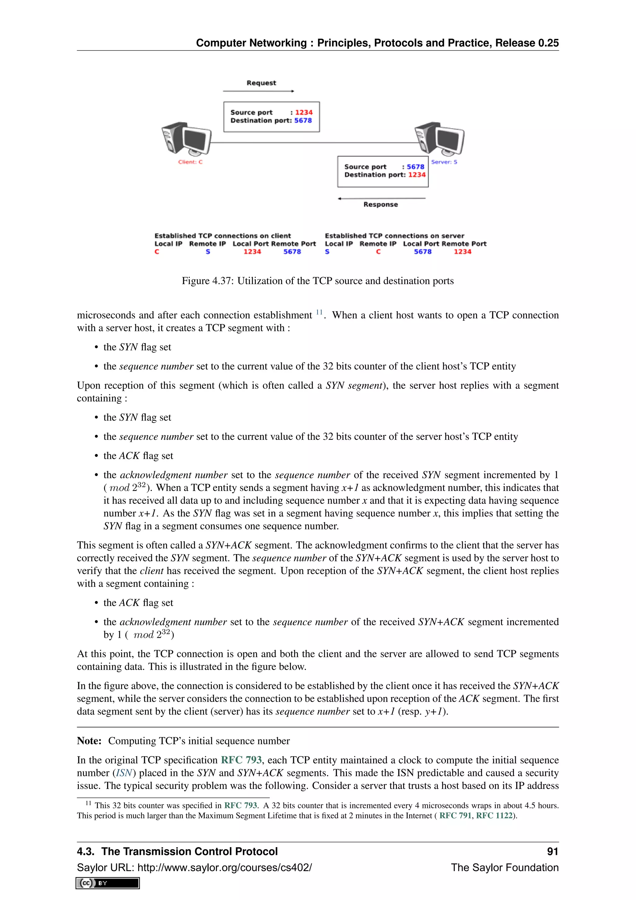 Computer Networking : Principles, Protocols and Practice, Release 0.25
Figure 4.37: Utilization of the TCP source and destination ports
microseconds and after each connection establishment 11
. When a client host wants to open a TCP connection
with a server host, it creates a TCP segment with :
• the SYN ﬂag set
• the sequence number set to the current value of the 32 bits counter of the client host’s TCP entity
Upon reception of this segment (which is often called a SYN segment), the server host replies with a segment
containing :
• the SYN ﬂag set
• the sequence number set to the current value of the 32 bits counter of the server host’s TCP entity
• the ACK ﬂag set
• the acknowledgment number set to the sequence number of the received SYN segment incremented by 1
( mod 232
). When a TCP entity sends a segment having x+1 as acknowledgment number, this indicates that
it has received all data up to and including sequence number x and that it is expecting data having sequence
number x+1. As the SYN ﬂag was set in a segment having sequence number x, this implies that setting the
SYN ﬂag in a segment consumes one sequence number.
This segment is often called a SYN+ACK segment. The acknowledgment conﬁrms to the client that the server has
correctly received the SYN segment. The sequence number of the SYN+ACK segment is used by the server host to
verify that the client has received the segment. Upon reception of the SYN+ACK segment, the client host replies
with a segment containing :
• the ACK ﬂag set
• the acknowledgment number set to the sequence number of the received SYN+ACK segment incremented
by 1 ( mod 232
)
At this point, the TCP connection is open and both the client and the server are allowed to send TCP segments
containing data. This is illustrated in the ﬁgure below.
In the ﬁgure above, the connection is considered to be established by the client once it has received the SYN+ACK
segment, while the server considers the connection to be established upon reception of the ACK segment. The ﬁrst
data segment sent by the client (server) has its sequence number set to x+1 (resp. y+1).
Note: Computing TCP’s initial sequence number
In the original TCP speciﬁcation RFC 793, each TCP entity maintained a clock to compute the initial sequence
number (ISN) placed in the SYN and SYN+ACK segments. This made the ISN predictable and caused a security
issue. The typical security problem was the following. Consider a server that trusts a host based on its IP address
11 This 32 bits counter was speciﬁed in RFC 793. A 32 bits counter that is incremented every 4 microseconds wraps in about 4.5 hours.
This period is much larger than the Maximum Segment Lifetime that is ﬁxed at 2 minutes in the Internet ( RFC 791, RFC 1122).
4.3. The Transmission Control Protocol 91
Saylor URL: http://www.saylor.org/courses/cs402/ The Saylor Foundation
 