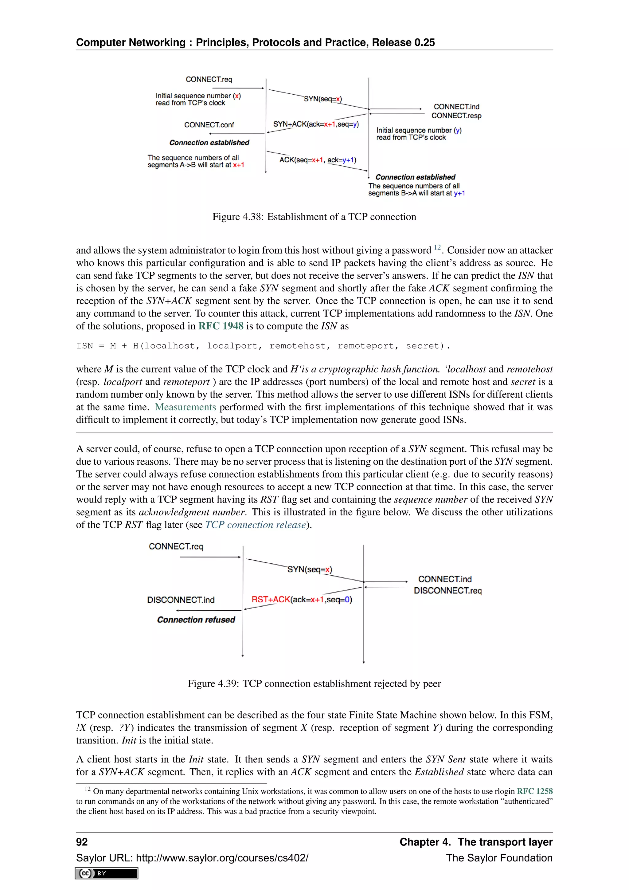 Computer Networking : Principles, Protocols and Practice, Release 0.25
Figure 4.38: Establishment of a TCP connection
and allows the system administrator to login from this host without giving a password 12
. Consider now an attacker
who knows this particular conﬁguration and is able to send IP packets having the client’s address as source. He
can send fake TCP segments to the server, but does not receive the server’s answers. If he can predict the ISN that
is chosen by the server, he can send a fake SYN segment and shortly after the fake ACK segment conﬁrming the
reception of the SYN+ACK segment sent by the server. Once the TCP connection is open, he can use it to send
any command to the server. To counter this attack, current TCP implementations add randomness to the ISN. One
of the solutions, proposed in RFC 1948 is to compute the ISN as
ISN = M + H(localhost, localport, remotehost, remoteport, secret).
where M is the current value of the TCP clock and H‘is a cryptographic hash function. ‘localhost and remotehost
(resp. localport and remoteport ) are the IP addresses (port numbers) of the local and remote host and secret is a
random number only known by the server. This method allows the server to use different ISNs for different clients
at the same time. Measurements performed with the ﬁrst implementations of this technique showed that it was
difﬁcult to implement it correctly, but today’s TCP implementation now generate good ISNs.
A server could, of course, refuse to open a TCP connection upon reception of a SYN segment. This refusal may be
due to various reasons. There may be no server process that is listening on the destination port of the SYN segment.
The server could always refuse connection establishments from this particular client (e.g. due to security reasons)
or the server may not have enough resources to accept a new TCP connection at that time. In this case, the server
would reply with a TCP segment having its RST ﬂag set and containing the sequence number of the received SYN
segment as its acknowledgment number. This is illustrated in the ﬁgure below. We discuss the other utilizations
of the TCP RST ﬂag later (see TCP connection release).
Figure 4.39: TCP connection establishment rejected by peer
TCP connection establishment can be described as the four state Finite State Machine shown below. In this FSM,
!X (resp. ?Y) indicates the transmission of segment X (resp. reception of segment Y) during the corresponding
transition. Init is the initial state.
A client host starts in the Init state. It then sends a SYN segment and enters the SYN Sent state where it waits
for a SYN+ACK segment. Then, it replies with an ACK segment and enters the Established state where data can
12 On many departmental networks containing Unix workstations, it was common to allow users on one of the hosts to use rlogin RFC 1258
to run commands on any of the workstations of the network without giving any password. In this case, the remote workstation “authenticated”
the client host based on its IP address. This was a bad practice from a security viewpoint.
92 Chapter 4. The transport layer
Saylor URL: http://www.saylor.org/courses/cs402/ The Saylor Foundation
 