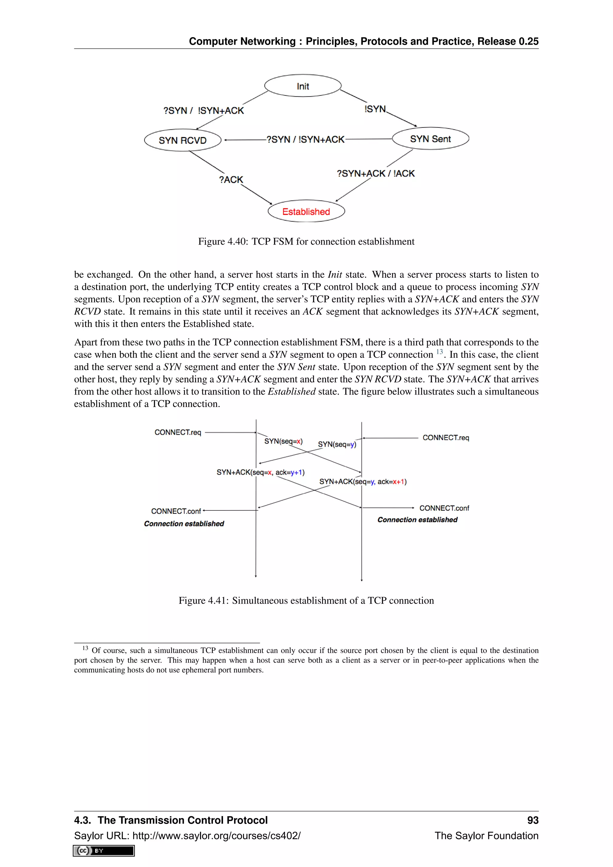 Computer Networking : Principles, Protocols and Practice, Release 0.25
Figure 4.40: TCP FSM for connection establishment
be exchanged. On the other hand, a server host starts in the Init state. When a server process starts to listen to
a destination port, the underlying TCP entity creates a TCP control block and a queue to process incoming SYN
segments. Upon reception of a SYN segment, the server’s TCP entity replies with a SYN+ACK and enters the SYN
RCVD state. It remains in this state until it receives an ACK segment that acknowledges its SYN+ACK segment,
with this it then enters the Established state.
Apart from these two paths in the TCP connection establishment FSM, there is a third path that corresponds to the
case when both the client and the server send a SYN segment to open a TCP connection 13
. In this case, the client
and the server send a SYN segment and enter the SYN Sent state. Upon reception of the SYN segment sent by the
other host, they reply by sending a SYN+ACK segment and enter the SYN RCVD state. The SYN+ACK that arrives
from the other host allows it to transition to the Established state. The ﬁgure below illustrates such a simultaneous
establishment of a TCP connection.
Figure 4.41: Simultaneous establishment of a TCP connection
13 Of course, such a simultaneous TCP establishment can only occur if the source port chosen by the client is equal to the destination
port chosen by the server. This may happen when a host can serve both as a client as a server or in peer-to-peer applications when the
communicating hosts do not use ephemeral port numbers.
4.3. The Transmission Control Protocol 93
Saylor URL: http://www.saylor.org/courses/cs402/ The Saylor Foundation
 