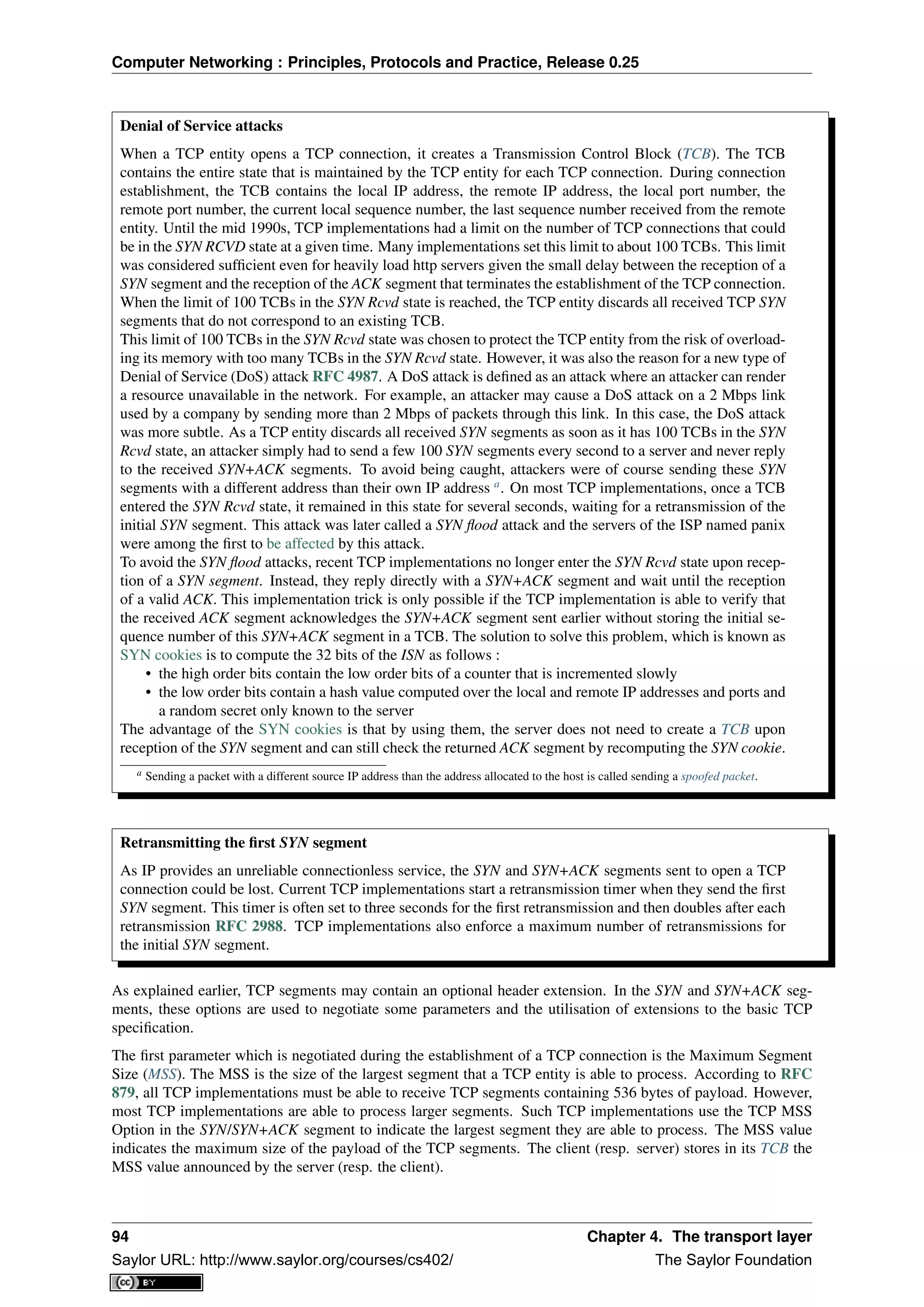 Computer Networking : Principles, Protocols and Practice, Release 0.25
Denial of Service attacks
When a TCP entity opens a TCP connection, it creates a Transmission Control Block (TCB). The TCB
contains the entire state that is maintained by the TCP entity for each TCP connection. During connection
establishment, the TCB contains the local IP address, the remote IP address, the local port number, the
remote port number, the current local sequence number, the last sequence number received from the remote
entity. Until the mid 1990s, TCP implementations had a limit on the number of TCP connections that could
be in the SYN RCVD state at a given time. Many implementations set this limit to about 100 TCBs. This limit
was considered sufﬁcient even for heavily load http servers given the small delay between the reception of a
SYN segment and the reception of the ACK segment that terminates the establishment of the TCP connection.
When the limit of 100 TCBs in the SYN Rcvd state is reached, the TCP entity discards all received TCP SYN
segments that do not correspond to an existing TCB.
This limit of 100 TCBs in the SYN Rcvd state was chosen to protect the TCP entity from the risk of overload-
ing its memory with too many TCBs in the SYN Rcvd state. However, it was also the reason for a new type of
Denial of Service (DoS) attack RFC 4987. A DoS attack is deﬁned as an attack where an attacker can render
a resource unavailable in the network. For example, an attacker may cause a DoS attack on a 2 Mbps link
used by a company by sending more than 2 Mbps of packets through this link. In this case, the DoS attack
was more subtle. As a TCP entity discards all received SYN segments as soon as it has 100 TCBs in the SYN
Rcvd state, an attacker simply had to send a few 100 SYN segments every second to a server and never reply
to the received SYN+ACK segments. To avoid being caught, attackers were of course sending these SYN
segments with a different address than their own IP address a
. On most TCP implementations, once a TCB
entered the SYN Rcvd state, it remained in this state for several seconds, waiting for a retransmission of the
initial SYN segment. This attack was later called a SYN ﬂood attack and the servers of the ISP named panix
were among the ﬁrst to be affected by this attack.
To avoid the SYN ﬂood attacks, recent TCP implementations no longer enter the SYN Rcvd state upon recep-
tion of a SYN segment. Instead, they reply directly with a SYN+ACK segment and wait until the reception
of a valid ACK. This implementation trick is only possible if the TCP implementation is able to verify that
the received ACK segment acknowledges the SYN+ACK segment sent earlier without storing the initial se-
quence number of this SYN+ACK segment in a TCB. The solution to solve this problem, which is known as
SYN cookies is to compute the 32 bits of the ISN as follows :
• the high order bits contain the low order bits of a counter that is incremented slowly
• the low order bits contain a hash value computed over the local and remote IP addresses and ports and
a random secret only known to the server
The advantage of the SYN cookies is that by using them, the server does not need to create a TCB upon
reception of the SYN segment and can still check the returned ACK segment by recomputing the SYN cookie.
a Sending a packet with a different source IP address than the address allocated to the host is called sending a spoofed packet.
Retransmitting the ﬁrst SYN segment
As IP provides an unreliable connectionless service, the SYN and SYN+ACK segments sent to open a TCP
connection could be lost. Current TCP implementations start a retransmission timer when they send the ﬁrst
SYN segment. This timer is often set to three seconds for the ﬁrst retransmission and then doubles after each
retransmission RFC 2988. TCP implementations also enforce a maximum number of retransmissions for
the initial SYN segment.
As explained earlier, TCP segments may contain an optional header extension. In the SYN and SYN+ACK seg-
ments, these options are used to negotiate some parameters and the utilisation of extensions to the basic TCP
speciﬁcation.
The ﬁrst parameter which is negotiated during the establishment of a TCP connection is the Maximum Segment
Size (MSS). The MSS is the size of the largest segment that a TCP entity is able to process. According to RFC
879, all TCP implementations must be able to receive TCP segments containing 536 bytes of payload. However,
most TCP implementations are able to process larger segments. Such TCP implementations use the TCP MSS
Option in the SYN/SYN+ACK segment to indicate the largest segment they are able to process. The MSS value
indicates the maximum size of the payload of the TCP segments. The client (resp. server) stores in its TCB the
MSS value announced by the server (resp. the client).
94 Chapter 4. The transport layer
Saylor URL: http://www.saylor.org/courses/cs402/ The Saylor Foundation
 