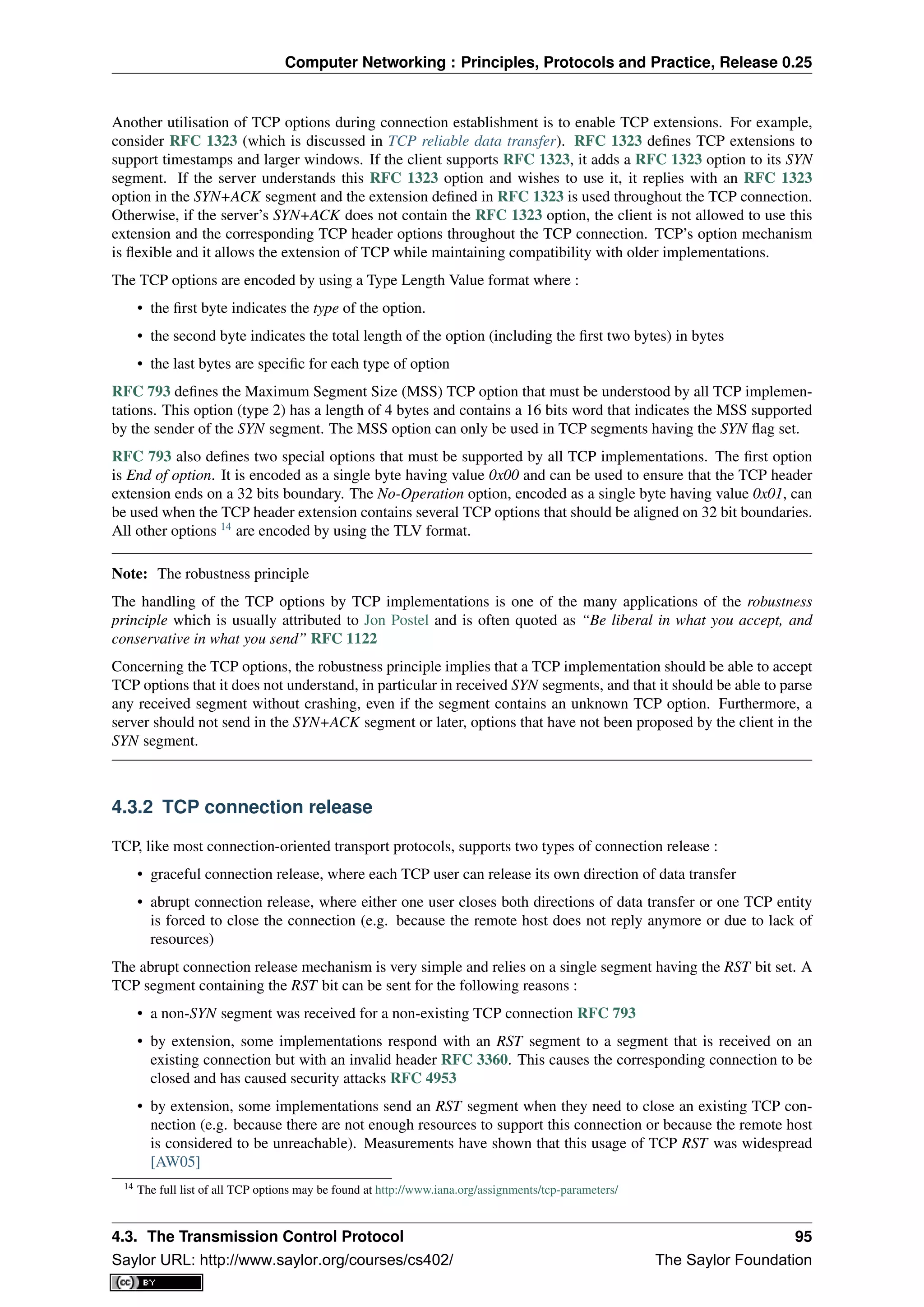 Computer Networking : Principles, Protocols and Practice, Release 0.25
Another utilisation of TCP options during connection establishment is to enable TCP extensions. For example,
consider RFC 1323 (which is discussed in TCP reliable data transfer). RFC 1323 deﬁnes TCP extensions to
support timestamps and larger windows. If the client supports RFC 1323, it adds a RFC 1323 option to its SYN
segment. If the server understands this RFC 1323 option and wishes to use it, it replies with an RFC 1323
option in the SYN+ACK segment and the extension deﬁned in RFC 1323 is used throughout the TCP connection.
Otherwise, if the server’s SYN+ACK does not contain the RFC 1323 option, the client is not allowed to use this
extension and the corresponding TCP header options throughout the TCP connection. TCP’s option mechanism
is ﬂexible and it allows the extension of TCP while maintaining compatibility with older implementations.
The TCP options are encoded by using a Type Length Value format where :
• the ﬁrst byte indicates the type of the option.
• the second byte indicates the total length of the option (including the ﬁrst two bytes) in bytes
• the last bytes are speciﬁc for each type of option
RFC 793 deﬁnes the Maximum Segment Size (MSS) TCP option that must be understood by all TCP implemen-
tations. This option (type 2) has a length of 4 bytes and contains a 16 bits word that indicates the MSS supported
by the sender of the SYN segment. The MSS option can only be used in TCP segments having the SYN ﬂag set.
RFC 793 also deﬁnes two special options that must be supported by all TCP implementations. The ﬁrst option
is End of option. It is encoded as a single byte having value 0x00 and can be used to ensure that the TCP header
extension ends on a 32 bits boundary. The No-Operation option, encoded as a single byte having value 0x01, can
be used when the TCP header extension contains several TCP options that should be aligned on 32 bit boundaries.
All other options 14
are encoded by using the TLV format.
Note: The robustness principle
The handling of the TCP options by TCP implementations is one of the many applications of the robustness
principle which is usually attributed to Jon Postel and is often quoted as “Be liberal in what you accept, and
conservative in what you send” RFC 1122
Concerning the TCP options, the robustness principle implies that a TCP implementation should be able to accept
TCP options that it does not understand, in particular in received SYN segments, and that it should be able to parse
any received segment without crashing, even if the segment contains an unknown TCP option. Furthermore, a
server should not send in the SYN+ACK segment or later, options that have not been proposed by the client in the
SYN segment.
4.3.2 TCP connection release
TCP, like most connection-oriented transport protocols, supports two types of connection release :
• graceful connection release, where each TCP user can release its own direction of data transfer
• abrupt connection release, where either one user closes both directions of data transfer or one TCP entity
is forced to close the connection (e.g. because the remote host does not reply anymore or due to lack of
resources)
The abrupt connection release mechanism is very simple and relies on a single segment having the RST bit set. A
TCP segment containing the RST bit can be sent for the following reasons :
• a non-SYN segment was received for a non-existing TCP connection RFC 793
• by extension, some implementations respond with an RST segment to a segment that is received on an
existing connection but with an invalid header RFC 3360. This causes the corresponding connection to be
closed and has caused security attacks RFC 4953
• by extension, some implementations send an RST segment when they need to close an existing TCP con-
nection (e.g. because there are not enough resources to support this connection or because the remote host
is considered to be unreachable). Measurements have shown that this usage of TCP RST was widespread
[AW05]
14 The full list of all TCP options may be found at http://www.iana.org/assignments/tcp-parameters/
4.3. The Transmission Control Protocol 95
Saylor URL: http://www.saylor.org/courses/cs402/ The Saylor Foundation
 