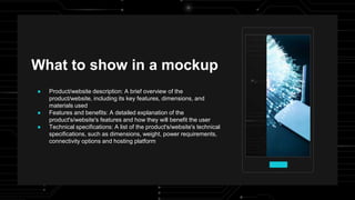 What to show in a mockup
● Product/website description: A brief overview of the
product/website, including its key features, dimensions, and
materials used
● Features and benefits: A detailed explanation of the
product's/website's features and how they will benefit the user
● Technical specifications: A list of the product's/website's technical
specifications, such as dimensions, weight, power requirements,
connectivity options and hosting platform
 
