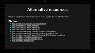 Here’s an assortment of alternative resources whose style fits the one of this template:
Photos
● Free photo human resources concept with hand
● Free photo beautiful optical fiber detail
● Free photo beautiful optical fiber detail I
● Free photo beautiful optical fiber detail II
● Free photo top view of wi-fi router with smartphone and laptop
● Free photo top view of wi-fi router with wireless controlled devices
● Free photo top view of wi-fi router with laptop and hand holding smartphone
● Free photo blue optic fiber with copy space
● Free photo blue optic fiber with copy space I
● Free photo blue light optic fiber
Alternative resources
 