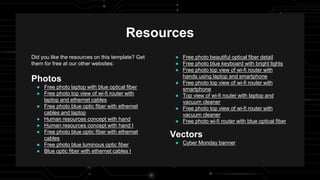 Resources
Did you like the resources on this template? Get
them for free at our other websites:
Photos
● Free photo laptop with blue optical fiber
● Free photo top view of wi-fi router with
laptop and ethernet cables
● Free photo blue optic fiber with ethernet
cables and laptop
● Human resources concept with hand
● Human resources concept with hand I
● Free photo blue optic fiber with ethernet
cables
● Free photo blue luminous optic fiber
● Blue optic fiber with ethernet cables I
● Free photo beautiful optical fiber detail
● Free photo blue keyboard with bright lights
● Free photo top view of wi-fi router with
hands using laptop and smartphone
● Free photo top view of wi-fi router with
smartphone
● Top view of wi-fi router with laptop and
vacuum cleaner
● Free photo top view of wi-fi router with
vacuum cleaner
● Free photo wi-fi router with blue optical fiber
Vectors
● Cyber Monday banner
 