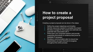 How to create a
project proposal
Creating a project proposal can be done in five steps:
1. Define the project objectives and timeline
2. Identify resources needed to complete the project
3. Develop a budget for the project and estimate any
potential risks associated with it
4. Write down your proposed solution and provide
supporting documents or evidence that prove its
feasibility if necessary
5. Develop a communication plan to ensure key
stakeholders are kept informed of progress
throughout the entire process
 