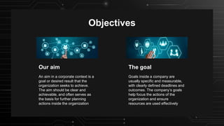 Objectives
The goal
Goals inside a company are
usually specific and measurable,
with clearly defined deadlines and
outcomes. The company’s goals
help focus the actions of the
organization and ensure
resources are used effectively
An aim in a corporate context is a
goal or desired result that the
organization seeks to achieve.
The aim should be clear and
achievable, and often serves as
the basis for further planning
actions inside the organization
Our aim
 