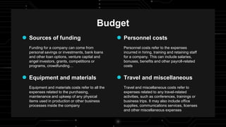 Funding for a company can come from
personal savings or investments, bank loans
and other loan options, venture capital and
angel investors, grants, competitions or
programs, crowdfunding…
Personnel costs refer to the expenses
incurred in hiring, training and retaining staff
for a company. This can include salaries,
bonuses, benefits and other payroll-related
costs
Personnel costs
Sources of funding
Equipment and materials costs refer to all the
expenses related to the purchasing,
maintenance and upkeep of any physical
items used in production or other business
processes inside the company
Budget
Travel and miscellaneous costs refer to
expenses related to any travel-related
activities, such as conferences, trainings or
business trips. It may also include office
supplies, communications services, licenses
and other miscellaneous expenses
Equipment and materials Travel and miscellaneous
 