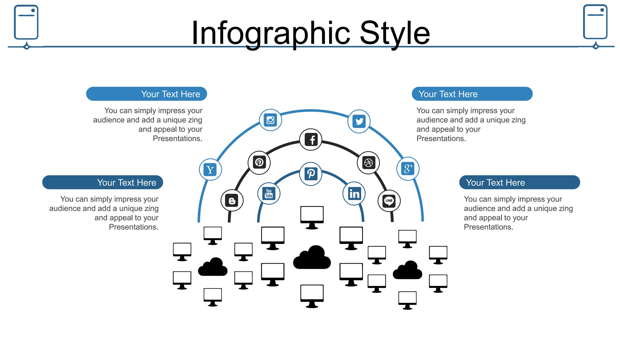 Infographic Style
You can simply impress your
audience and add a unique zing
and appeal to your
Presentations.
Your Text Here
You can simply impress your
audience and add a unique zing
and appeal to your
Presentations.
Your Text Here
You can simply impress your
audience and add a unique zing
and appeal to your
Presentations.
Your Text Here
You can simply impress your
audience and add a unique zing
and appeal to your
Presentations.
Your Text Here
 