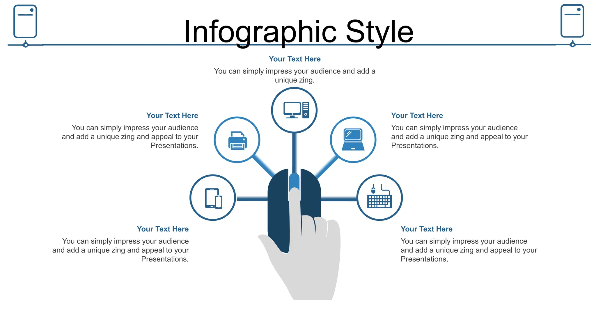 Infographic Style
You can simply impress your audience and add a
unique zing.
Your Text Here
You can simply impress your audience
and add a unique zing and appeal to your
Presentations.
Your Text Here
You can simply impress your audience
and add a unique zing and appeal to your
Presentations.
Your Text Here
You can simply impress your audience
and add a unique zing and appeal to your
Presentations.
Your Text Here
You can simply impress your audience
and add a unique zing and appeal to your
Presentations.
Your Text Here
 