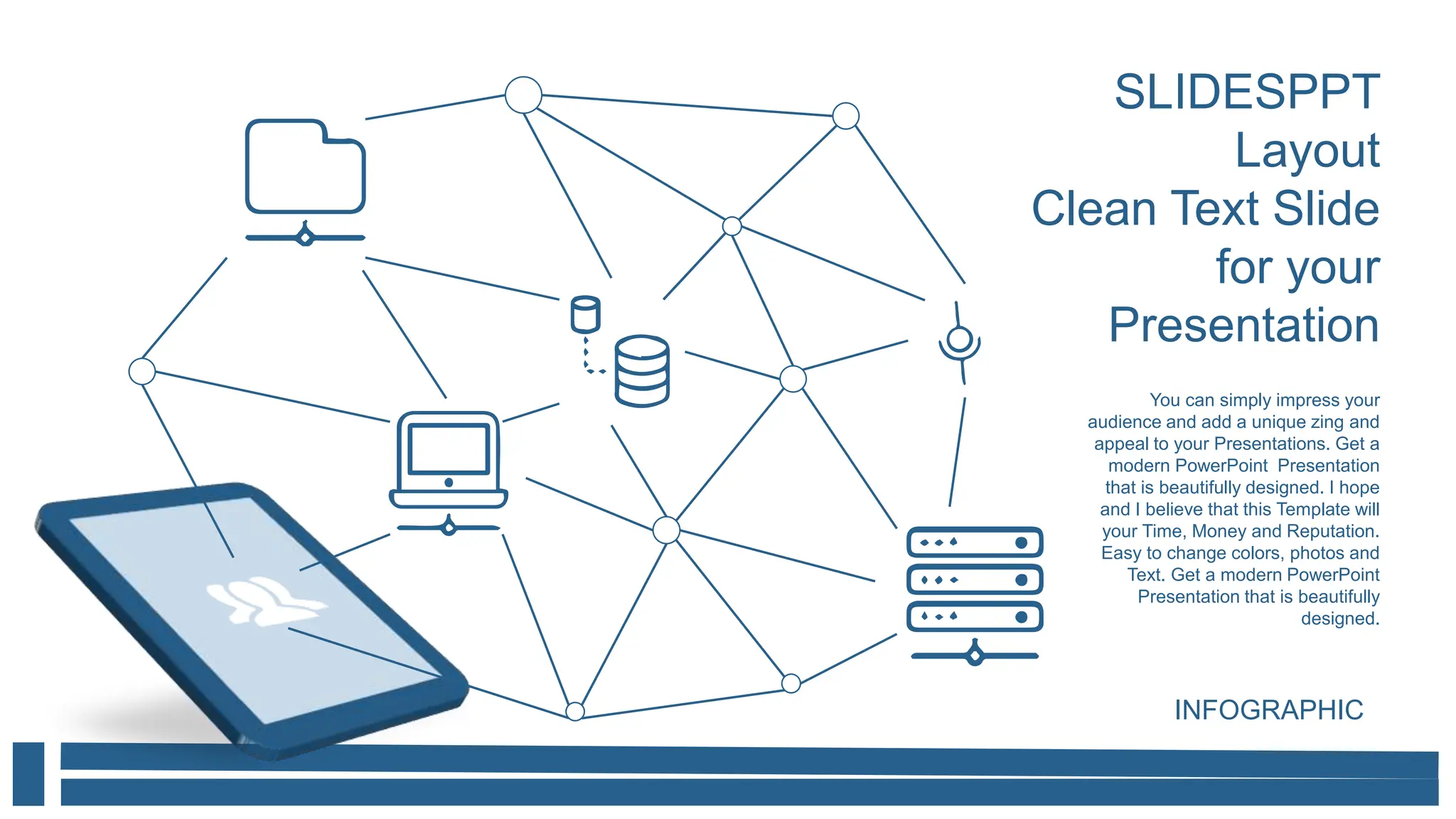 SLIDESPPT
Layout
Clean Text Slide
for your
Presentation
You can simply impress your
audience and add a unique zing and
appeal to your Presentations. Get a
modern PowerPoint Presentation
that is beautifully designed. I hope
and I believe that this Template will
your Time, Money and Reputation.
Easy to change colors, photos and
Text. Get a modern PowerPoint
Presentation that is beautifully
designed.
INFOGRAPHIC
 