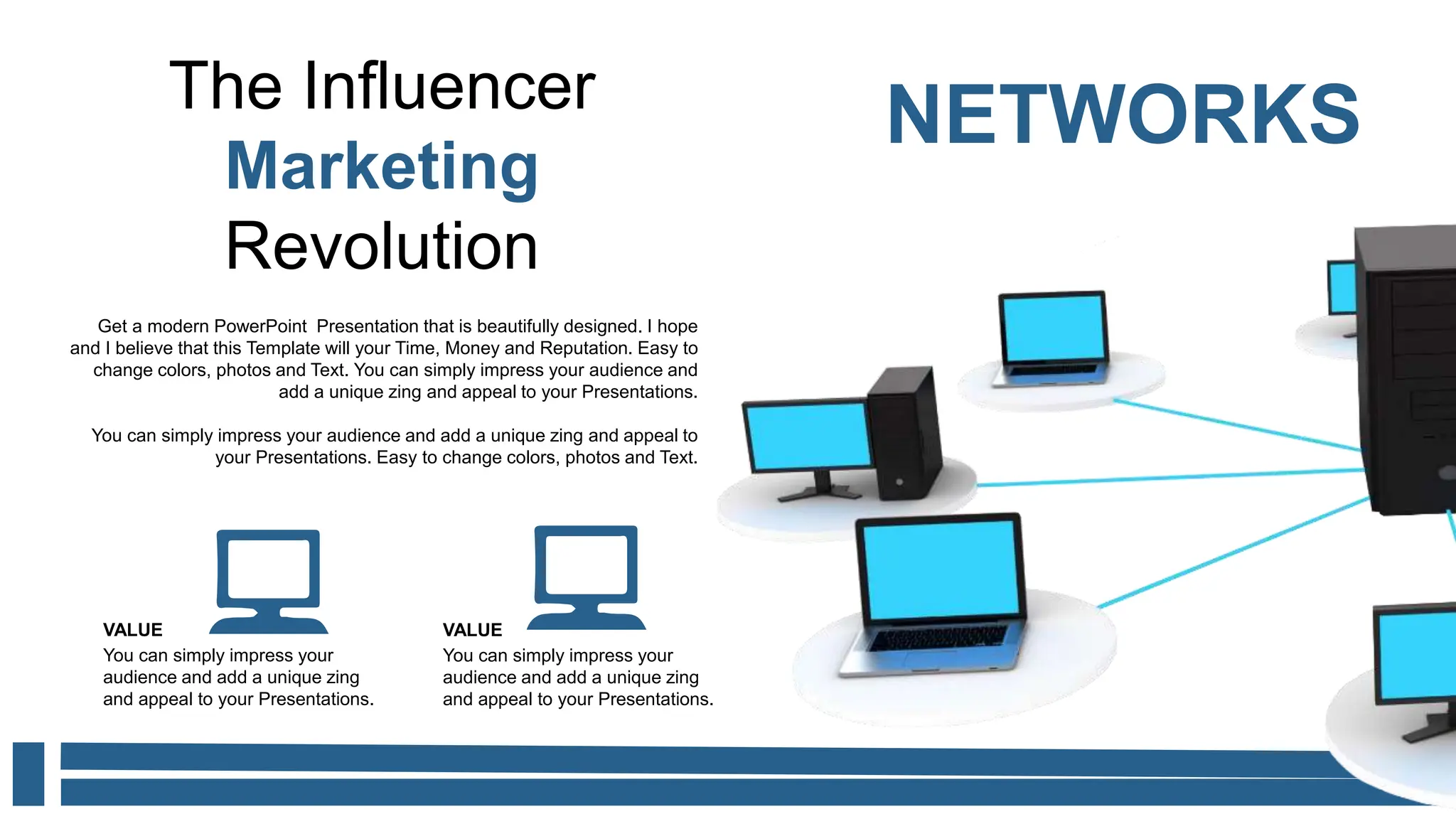 The Influencer
Marketing
Revolution
NETWORKS
Get a modern PowerPoint Presentation that is beautifully designed. I hope
and I believe that this Template will your Time, Money and Reputation. Easy to
change colors, photos and Text. You can simply impress your audience and
add a unique zing and appeal to your Presentations.
You can simply impress your audience and add a unique zing and appeal to
your Presentations. Easy to change colors, photos and Text.
You can simply impress your
audience and add a unique zing
and appeal to your Presentations.
VALUE
You can simply impress your
audience and add a unique zing
and appeal to your Presentations.
VALUE
 