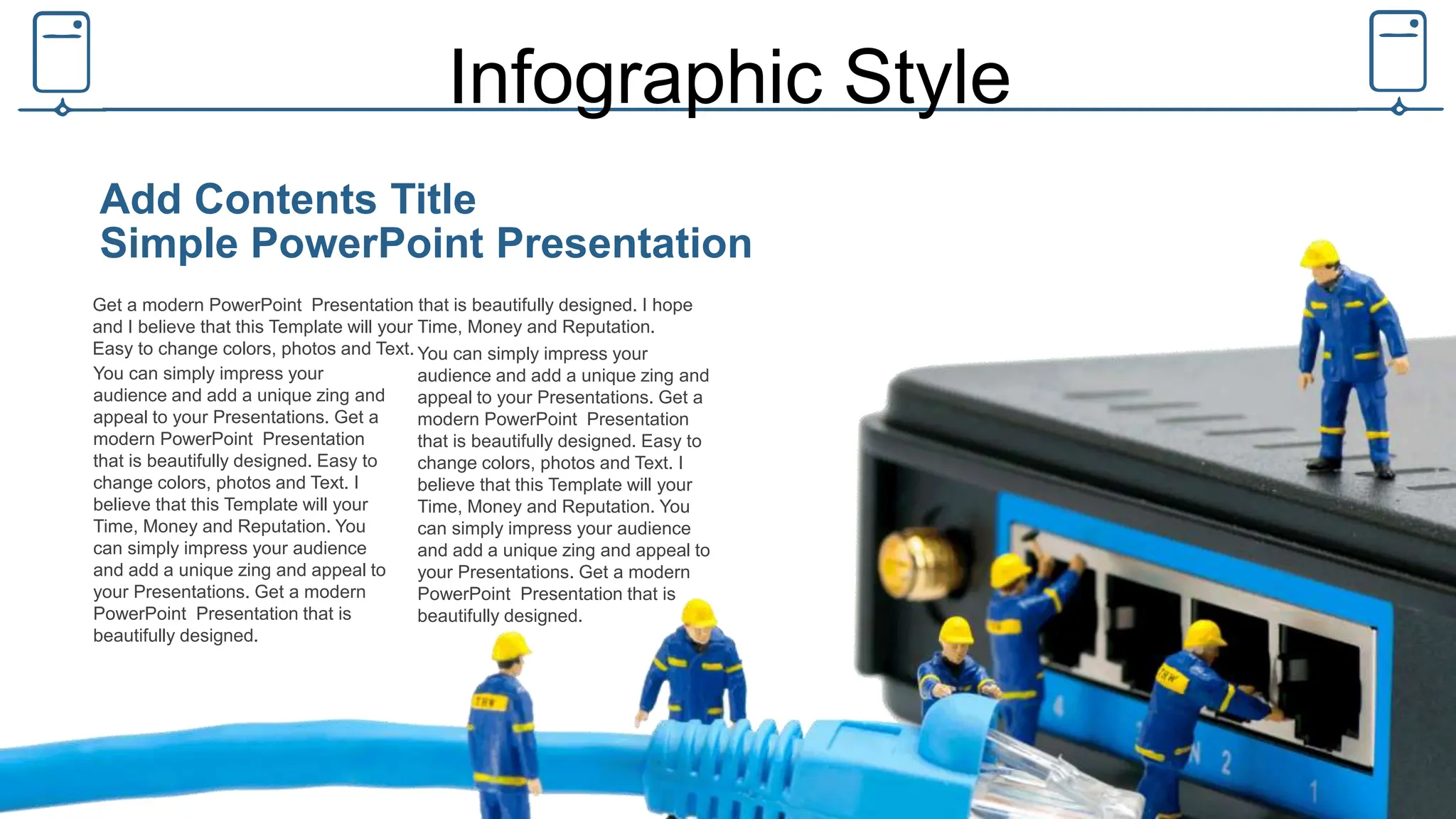 Infographic Style
Get a modern PowerPoint Presentation that is beautifully designed. I hope
and I believe that this Template will your Time, Money and Reputation.
Easy to change colors, photos and Text.
Simple PowerPoint Presentation
Add Contents Title
You can simply impress your
audience and add a unique zing and
appeal to your Presentations. Get a
modern PowerPoint Presentation
that is beautifully designed. Easy to
change colors, photos and Text. I
believe that this Template will your
Time, Money and Reputation. You
can simply impress your audience
and add a unique zing and appeal to
your Presentations. Get a modern
PowerPoint Presentation that is
beautifully designed.
You can simply impress your
audience and add a unique zing and
appeal to your Presentations. Get a
modern PowerPoint Presentation
that is beautifully designed. Easy to
change colors, photos and Text. I
believe that this Template will your
Time, Money and Reputation. You
can simply impress your audience
and add a unique zing and appeal to
your Presentations. Get a modern
PowerPoint Presentation that is
beautifully designed.
 