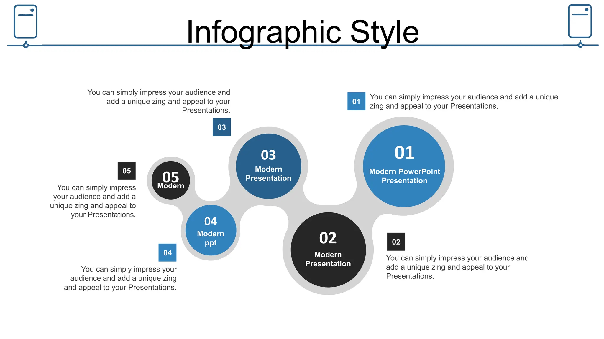 Infographic Style
01
Modern PowerPoint
Presentation
02
Modern
Presentation
03
Modern
Presentation
04
Modern
ppt
05
Modern
You can simply impress your audience and
add a unique zing and appeal to your
Presentations.
02
You can simply impress your
audience and add a unique zing
and appeal to your Presentations.
04
You can simply impress your audience and
add a unique zing and appeal to your
Presentations.
03
You can simply impress your audience and add a unique
zing and appeal to your Presentations.
01
You can simply impress
your audience and add a
unique zing and appeal to
your Presentations.
05
 