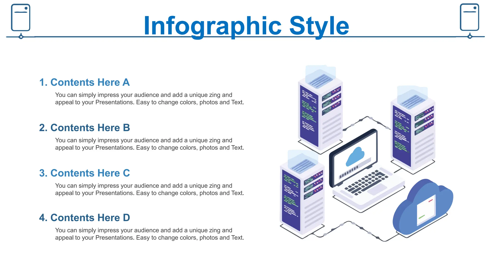 Infographic Style
You can simply impress your audience and add a unique zing and
appeal to your Presentations. Easy to change colors, photos and Text.
1. Contents Here A
You can simply impress your audience and add a unique zing and
appeal to your Presentations. Easy to change colors, photos and Text.
2. Contents Here B
You can simply impress your audience and add a unique zing and
appeal to your Presentations. Easy to change colors, photos and Text.
3. Contents Here C
You can simply impress your audience and add a unique zing and
appeal to your Presentations. Easy to change colors, photos and Text.
4. Contents Here D
 