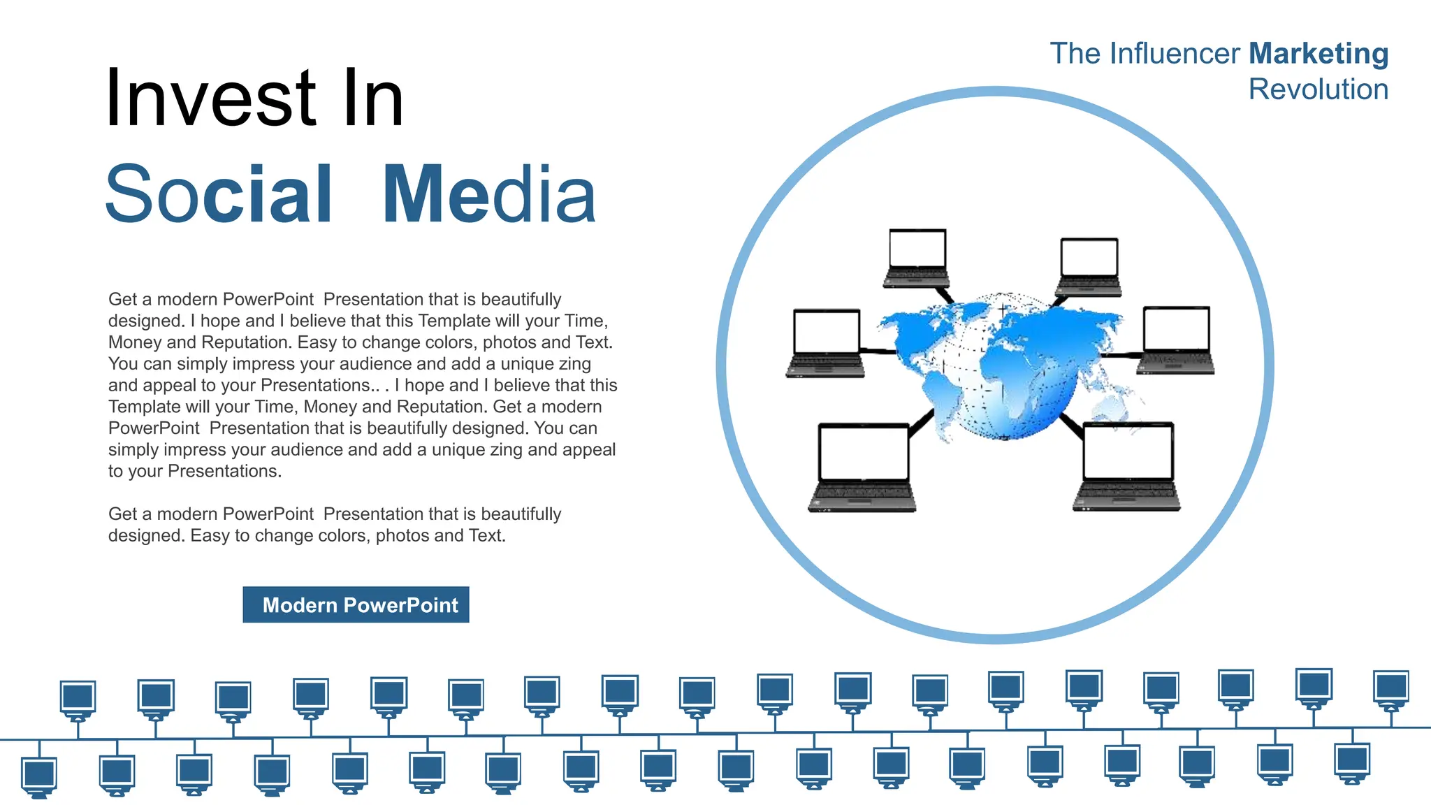 Invest In
Social Media
Modern PowerPoint
Get a modern PowerPoint Presentation that is beautifully
designed. I hope and I believe that this Template will your Time,
Money and Reputation. Easy to change colors, photos and Text.
You can simply impress your audience and add a unique zing
and appeal to your Presentations.. . I hope and I believe that this
Template will your Time, Money and Reputation. Get a modern
PowerPoint Presentation that is beautifully designed. You can
simply impress your audience and add a unique zing and appeal
to your Presentations.
Get a modern PowerPoint Presentation that is beautifully
designed. Easy to change colors, photos and Text.
The Influencer Marketing
Revolution
 