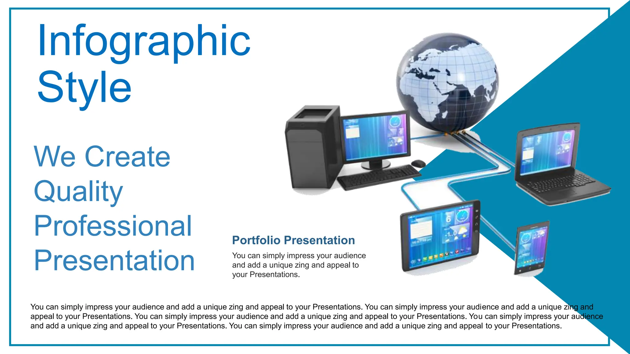 Infographic
Style
Portfolio Presentation
You can simply impress your audience
and add a unique zing and appeal to
your Presentations.
We Create
Quality
Professional
Presentation
You can simply impress your audience and add a unique zing and appeal to your Presentations. You can simply impress your audience and add a unique zing and
appeal to your Presentations. You can simply impress your audience and add a unique zing and appeal to your Presentations. You can simply impress your audience
and add a unique zing and appeal to your Presentations. You can simply impress your audience and add a unique zing and appeal to your Presentations.
 