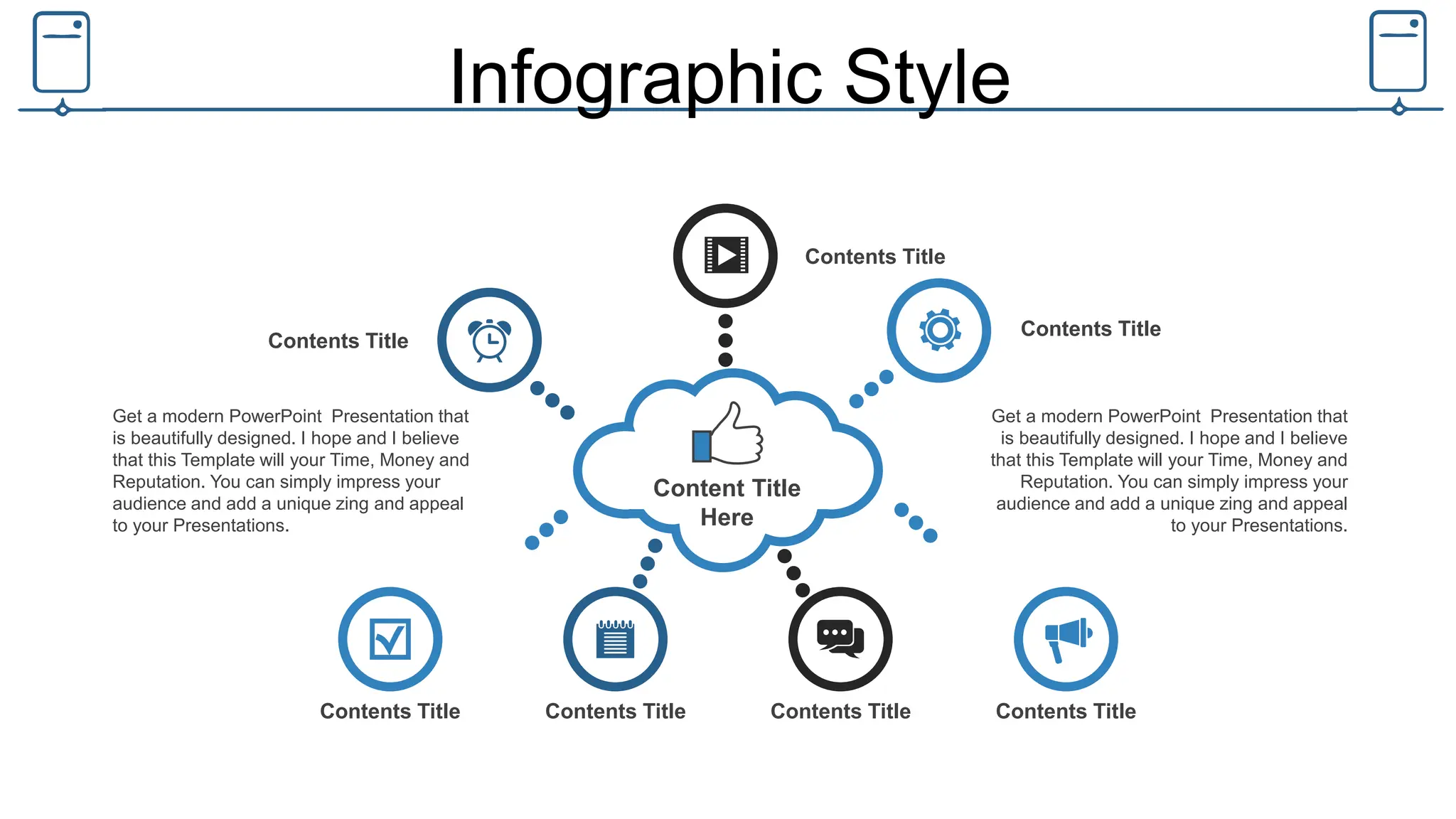 Infographic Style
Content Title
Here
Contents Title
Contents Title
Contents Title
Contents Title Contents Title Contents Title Contents Title
Get a modern PowerPoint Presentation that
is beautifully designed. I hope and I believe
that this Template will your Time, Money and
Reputation. You can simply impress your
audience and add a unique zing and appeal
to your Presentations.
Get a modern PowerPoint Presentation that
is beautifully designed. I hope and I believe
that this Template will your Time, Money and
Reputation. You can simply impress your
audience and add a unique zing and appeal
to your Presentations.
 