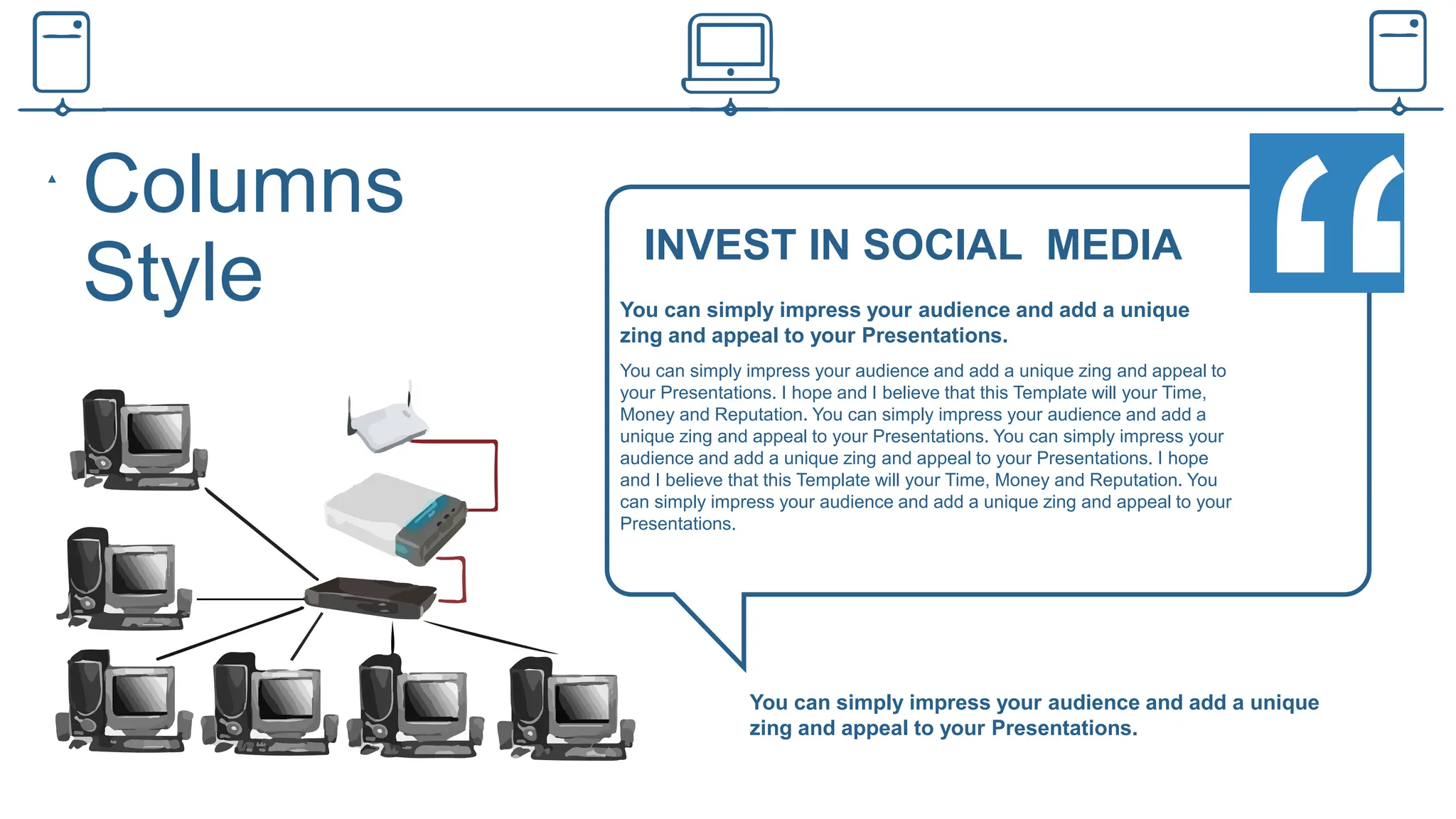 Columns
Style INVEST IN SOCIAL MEDIA
You can simply impress your audience and add a unique
zing and appeal to your Presentations.
You can simply impress your audience and add a unique zing and appeal to
your Presentations. I hope and I believe that this Template will your Time,
Money and Reputation. You can simply impress your audience and add a
unique zing and appeal to your Presentations. You can simply impress your
audience and add a unique zing and appeal to your Presentations. I hope
and I believe that this Template will your Time, Money and Reputation. You
can simply impress your audience and add a unique zing and appeal to your
Presentations.
You can simply impress your audience and add a unique
zing and appeal to your Presentations.
 