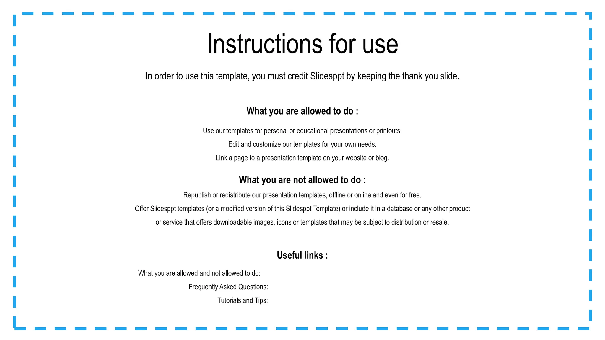 Instructions for use
What you are allowed to do :
Use our templates for personal or educational presentations or printouts.
Edit and customize our templates for your own needs.
Link a page to a presentation template on your website or blog.
In order to use this template, you must credit Slidesppt by keeping the thank you slide.
What you are not allowed to do :
Republish or redistribute our presentation templates, offline or online and even for free.
Offer Slidesppt templates (or a modified version of this Slidesppt Template) or include it in a database or any other product
or service that offers downloadable images, icons or templates that may be subject to distribution or resale.
Useful links :
What you are allowed and not allowed to do: https://www.slidesppt.net/what-you-can-and-cannot-do-with-our-templates/
Frequently Asked Questions: https://www.slidesppt.net/frequently-asked-questions/
Tutorials and Tips: https://www.slidesppt.net/tutorials-and-tips/
 