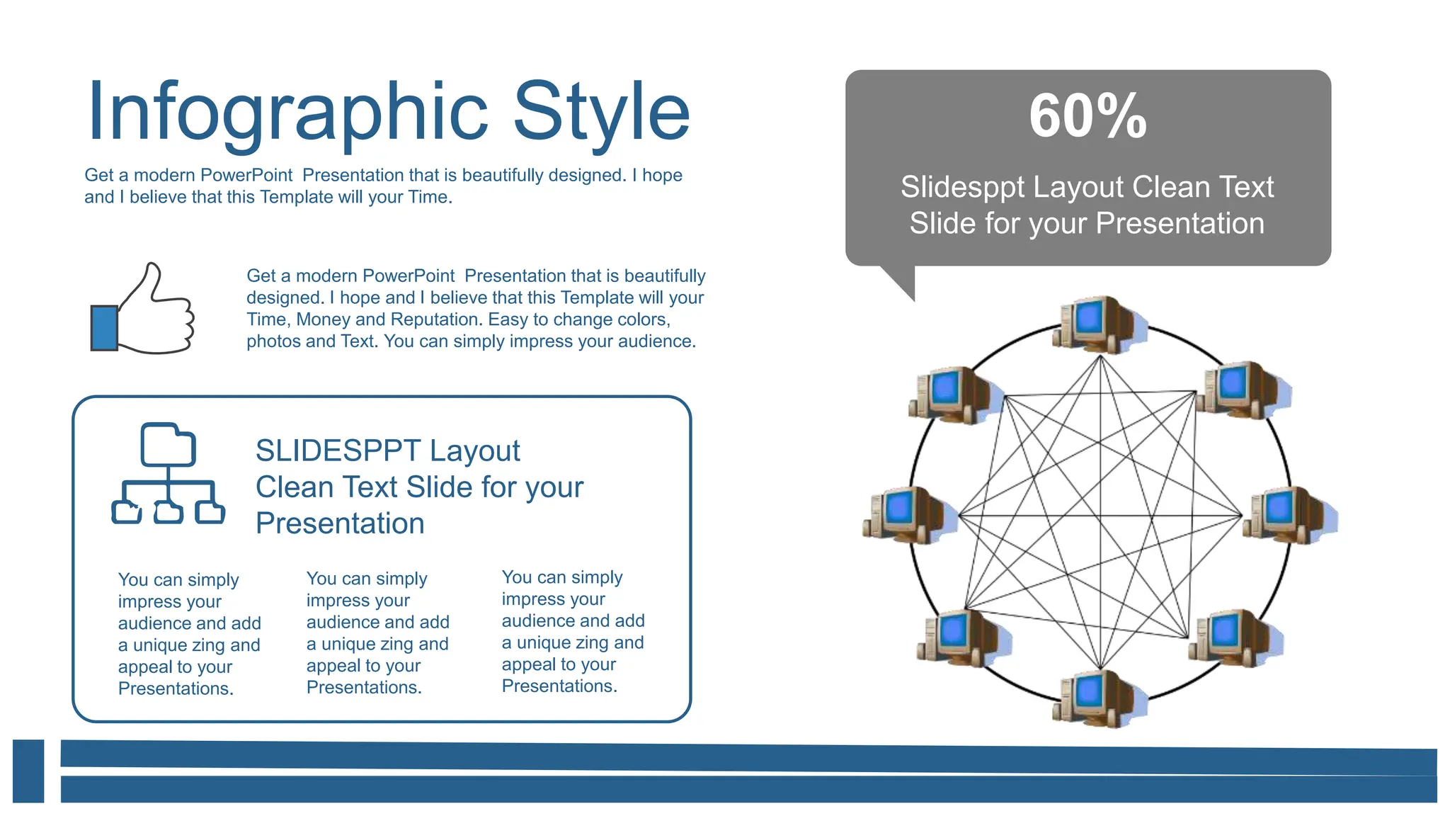 Infographic Style
Get a modern PowerPoint Presentation that is beautifully designed. I hope
and I believe that this Template will your Time.
60%
Slidesppt Layout Clean Text
Slide for your Presentation
Get a modern PowerPoint Presentation that is beautifully
designed. I hope and I believe that this Template will your
Time, Money and Reputation. Easy to change colors,
photos and Text. You can simply impress your audience.
You can simply
impress your
audience and add
a unique zing and
appeal to your
Presentations.
You can simply
impress your
audience and add
a unique zing and
appeal to your
Presentations.
SLIDESPPT Layout
Clean Text Slide for your
Presentation
You can simply
impress your
audience and add
a unique zing and
appeal to your
Presentations.
 