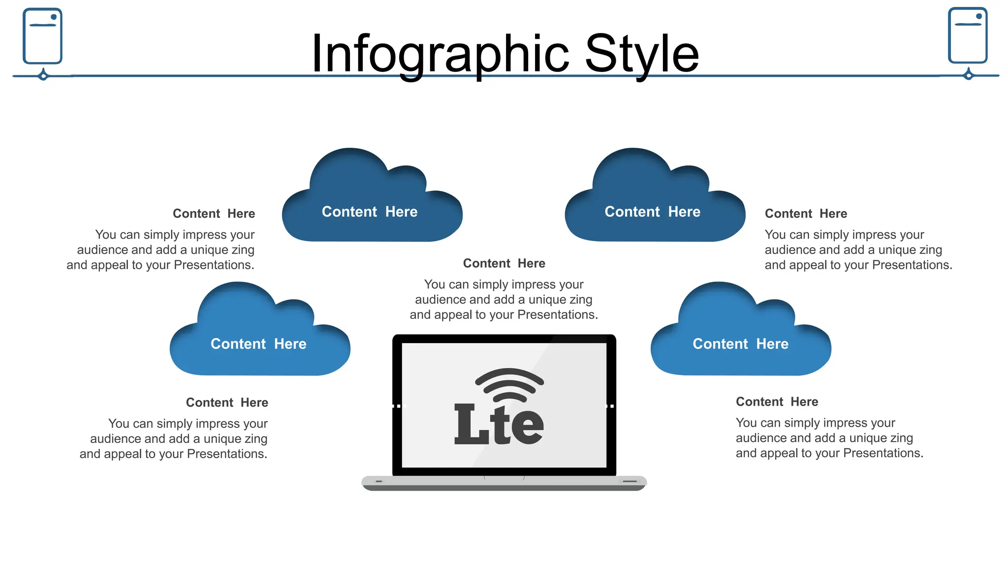 Infographic Style
Content Here
Content Here Content Here
Content Here
Content Here
You can simply impress your
audience and add a unique zing
and appeal to your Presentations.
Content Here
You can simply impress your
audience and add a unique zing
and appeal to your Presentations.
Content Here
You can simply impress your
audience and add a unique zing
and appeal to your Presentations.
Content Here
You can simply impress your
audience and add a unique zing
and appeal to your Presentations.
Content Here
You can simply impress your
audience and add a unique zing
and appeal to your Presentations.
 