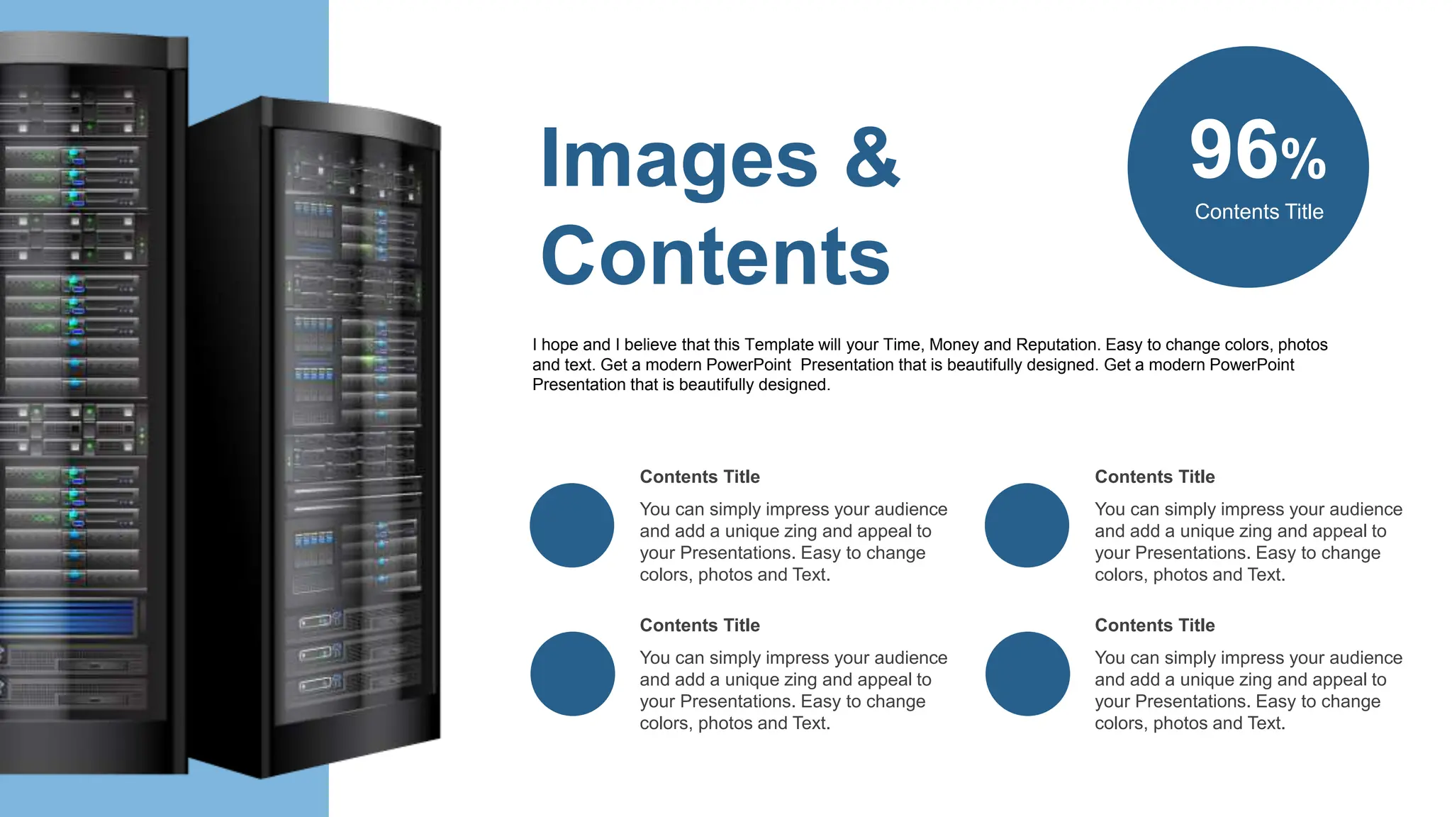 96%
Contents Title
You can simply impress your audience
and add a unique zing and appeal to
your Presentations. Easy to change
colors, photos and Text.
Contents Title
You can simply impress your audience
and add a unique zing and appeal to
your Presentations. Easy to change
colors, photos and Text.
Contents Title
You can simply impress your audience
and add a unique zing and appeal to
your Presentations. Easy to change
colors, photos and Text.
Contents Title
You can simply impress your audience
and add a unique zing and appeal to
your Presentations. Easy to change
colors, photos and Text.
Contents Title
Images &
Contents
I hope and I believe that this Template will your Time, Money and Reputation. Easy to change colors, photos
and text. Get a modern PowerPoint Presentation that is beautifully designed. Get a modern PowerPoint
Presentation that is beautifully designed.
 