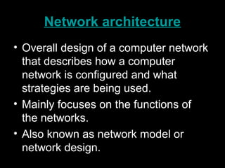 Network architecture
• Overall design of a computer network
that describes how a computer
network is configured and what
strategies are being used.
• Mainly focuses on the functions of
the networks.
• Also known as network model or
network design.
 