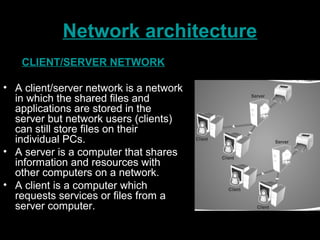 Network architecture
CLIENT/SERVER NETWORK
• A client/server network is a network
in which the shared files and
applications are stored in the
server but network users (clients)
can still store files on their
individual PCs.
• A server is a computer that shares
information and resources with
other computers on a network.
• A client is a computer which
requests services or files from a
server computer.
 