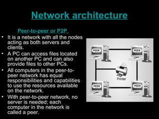 Network architecture
Peer-to-peer or P2P
• It is a network with all the nodes
acting as both servers and
clients.
• A PC can access files located
on another PC and can also
provide files to other PCs.
• All computers in the peer-to-
peer network has equal
responsibilities and capabilities
to use the resources available
on the network.
• With peer-to-peer network, no
server is needed; each
computer in the network is
called a peer.
 
