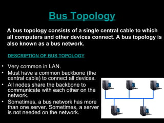 Bus Topology
DESCRIPTION OF BUS TOPOLOGY
• Very common in LAN.
• Must have a common backbone (the
central cable) to connect all devices.
• All nodes share the backbone to
communicate with each other on the
network.
• Sometimes, a bus network has more
than one server. Sometimes, a server
is not needed on the network.
A bus topology consists of a single central cable to which
all computers and other devices connect. A bus topology is
also known as a bus network.
 